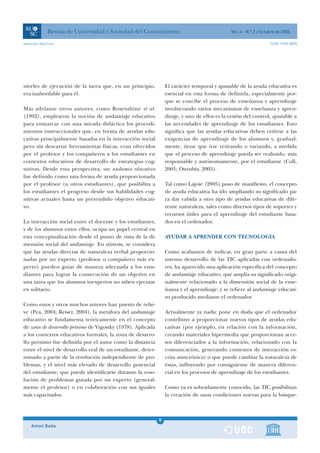 Revista de Universidad y Sociedad del Conocimiento                                 Vol. 3 - N.º 2 / Octubre de 2006

www.uoc.edu/rusc                                                                                                    ISSN 1698-580X




niveles de ejecución de la tarea que, en un principio,           El carácter temporal y ajustable de la ayuda educativa es
era inabordable para él.                                         esencial en esta forma de definirla, especialmente por-
                                                                 que se concibe el proceso de enseñanza y aprendizaje
Más adelante otros autores, como Rosenshine et al.               involucrando varios mecanismos de enseñanza y apren-
(1992), emplearon la noción de andamiaje educativo               dizaje, y uno de ellos es la cesión del control, ajustable a
para enmarcar con una mirada didáctica los procedi-              las necesidades de aprendizaje de los estudiantes. Esto
mientos instruccionales que, en forma de ayudas edu-             significa que las ayudas educativas deben ceñirse a las
cativas principalmente basadas en la interacción social          exigencias de aprendizaje de los alumnos y, gradual-
pero sin descartar herramientas físicas, eran ofrecidos          mente, tiene que irse retirando o variando, a medida
por el profesor y los compañeros a los estudiantes en            que el proceso de aprendizaje pueda ser realizado, más
contextos educativos de desarrollo de estrategias cog-           responsable y autónomamente, por el estudiante (Coll,
nitivas. Desde esta perspectiva, un andamio educativo            2001; Onrubia, 2005).
fue definido como una forma de ayuda proporcionada
por el profesor (u otros estudiantes), que posibilita a          Tal como Lajoie (2005) puso de manifiesto, el concepto
los estudiantes el progreso desde sus habilidades cog-           de ayuda educativa ha ido ampliando su significado pa-
nitivas actuales hasta un pretendido objetivo educati-           ra dar cabida a otro tipo de ayudas educativas de dife-
vo.                                                              rente naturaleza, tales como diversos tipos de soportes y
                                                                 recursos útiles para el aprendizaje del estudiante basa-
La interacción social entre el docente y los estudiantes,        dos en el ordenador.
y de los alumnos entre ellos, ocupa un papel central en
esta conceptualización desde el punto de vista de la di-         AYUDAR A APRENDER CON TECNOLOGÍA
mensión social del andamiaje. En síntesis, se considera
que las ayudas directas de naturaleza verbal proporcio-          Como acabamos de indicar, en gran parte a causa del
nadas por un experto (profesor o compañero más ex-               intenso desarrollo de las TIC aplicadas con ordenado-
perto) pueden guiar de manera adecuada a los estu-               res, ha aparecido una aplicación específica del concepto
diantes para lograr la consecución de un objetivo en             de andamiaje educativo, que amplía su significado origi-
una tarea que los alumnos inexpertos no saben ejecutar           nalmente relacionado a la dimensión social de la ense-
en solitario.                                                    ñanza y el aprendizaje, y se refiere al andamiaje educati-
                                                                 vo producido mediante el ordenador.
Como estos y otros muchos autores han puesto de relie-
ve (Pea, 2004; Reiser, 2004), la metáfora del andamiaje          Actualmente ya nadie pone en duda que el ordenador
educativo se fundamenta teóricamente en el concepto              contribuye a proporcionar nuevos tipos de ayudas edu-
de zona de desarrollo próximo de Vigostky (1978). Aplicada       cativas (por ejemplo, en relación con la información,
a los contextos educativos formales, la zona de desarro-         creando materiales hipermedia que proporcionan acce-
llo próximo fue definida por el autor como la distancia          sos diferenciados a la información; relacionado con la
entre el nivel de desarrollo real de un estudiante, deter-       comunicación, generando contextos de interacción es-
minado a partir de la resolución independiente de pro-           crita asincrónica) o que puede cambiar la naturaleza de
blemas, y el nivel más elevado de desarrollo potencial           éstas, influyendo por consiguiente de manera diferen-
del estudiante, que puede identificarse durante la reso-         cial en los procesos de aprendizaje de los estudiantes.
lución de problemas guiada por un experto (general-
mente el profesor) o en colaboración con sus iguales             Como ya es sobradamente conocido, las TIC posibilitan
más capacitados.                                                 la creación de unas condiciones nuevas para la búsque-



                                                             8
    Antoni Badia                                             1
 
