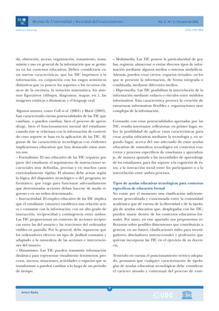 Revista de Universidad y Sociedad del Conocimiento                                Vol. 3 - N.º 2 / Octubre de 2006

www.uoc.edu/rusc                                                                                                   ISSN 1698-580X




da, obtención, acceso, organización, tratamiento, trans-         – Multimedia. Las TIC poseen la particularidad de gra-
misión y uso en general de la información que se gestio-         bar, registrar, almacenar o enviar diversos tipos de infor-
na en los contextos educativos. Deben considerarse es-           mación mediante algunos medios o sistemas simbólicos.
tas nuevas características, que las TIC imprimen a la            Además, pueden crear ciertos «espacios virtuales» en los
información, en conjunción con los rasgos semióticos             que se presente la información, de forma integrada o
distintivos que ya poseen los soportes o los recursos clá-       combinada, mediante diferentes medios.
sicos de la escritura, la notación matemática, los siste-        – Hipermedia. Las TIC posibilitan la interrelación de la
mas figurativos (dibujos, diagramas, mapas, etc.), las           información mediante enlaces o vínculos entre módulos
imágenes estáticas o dinámicas, y el lenguaje oral.              informativos. Esta característica provoca la creación de
                                                                 estructuras informativas flexibles y organizaciones muy
Algunos autores, como Coll et al. (2001) y Martí (2003),         complejas de la información.
han caracterizado ciertas potencialidades de las TIC que
cambian, o pueden cambiar, bien el proceso de apren-             Contando con estas potencialidades aportadas por las
dizaje, bien el funcionamiento mental del estudiante             TIC, resulta interesante reflexionar, en primer lugar, so-
cuando éste se relaciona con la información de conteni-          bre la posibilidad de aplicar estas características para
do cuyo soporte se basa en la aplicación de las TIC. Al-         crear ayudas educativas mediante la tecnología y, en se-
gunas de las características tecnológicas con evidentes          gundo lugar, acerca del uso adecuado de estas ayudas
implicaciones educativas que han destacado estos auto-           educativas de naturaleza tecnológica en contextos con-
res son:                                                         cretos y procesos específicos de enseñanza y aprendiza-
– Formalismo. El uso educativo de las TIC requiere por           je, de manera ajustada a las necesidades de aprendizaje
parte del estudiante el seguimiento de instrucciones se-         de los estudiantes, para dar soporte a la cognición de és-
cuenciales muy definidas, precisas y en muchos casos             tos, a la interacción social entre los participantes o a la
extremadamente rígidas. El alumno debe actuar según              interrelación entre ambos procesos.
la lógica del dispositivo tecnológico o del programa in-
formático, que exige para funcionar adecuadamente                Tipos de ayudas educativas tecnológicas para contextos
que determinadas acciones deban hacerse de modo ri-              específicos de educación formal
guroso y en un orden determinado.                                No existe por el momento una clasificación suficiente-
– Interactividad. El empleo educativo de las TIC implica         mente generalizada y consensuada entre la comunidad
que el estudiante (usuario) establezca una relación acti-        académica que dé cuenta de la diversidad y de la tipolo-
va y constante con la información, con un alto grado de          gía de ayudas educativas que, desplegadas con las TIC,
interacción, reciprocidad y contingencia entre ambos.            pueden usarse dentro de los contextos educativos for-
Las TIC proporcionan un contexto de acciones recípro-            males. Por tanto, en este apartado nos proponemos re-
cas entre las del usuario y las reacciones del ordenador         flexionar sobre posibles dimensiones que contribuirán a
visibles en pantalla. Por lo general, debe suponerse que         generar, en un futuro, clasificaciones útiles para investi-
los ordenadores ofrecen un tipo de feedback constante y          gadores, diseñadores instruccionales y profesores que
adaptado a la naturaleza de las acciones e intervencio-          quieran incorporar las TIC en el ejercicio de su docen-
nes del usuario.                                                 cia.
– Dinamismo. Las TIC pueden transmitir información
dinámica para representar visualmente fenómenos, pro-            Teniendo en cuenta el posicionamiento teórico adopta-
cesos, sucesos, situaciones, actividades o espacios que se       do, pensamos que cualquier caracterización de tipolo-
transforman o pueden cambiar a lo largo de un período            gías de ayudas educativas tecnológicas debe considerar
de tiempo.                                                       el carácter situado y contextual del proceso de ense-



                                                             9
    Antoni Badia                                             1
 