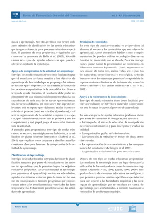 Revista de Universidad y Sociedad del Conocimiento                                    Vol. 3 - N.º 2 / Octubre de 2006

www.uoc.edu/rusc                                                                                                       ISSN 1698-580X




ñanza y aprendizaje. Por ello, creemos que deben utili-              Provisión de contenidos
zarse criterios de clasificación de las ayudas educativas            En este tipo de ayuda educativa se proporciona al
que tengan relevancia para procesos educativos especí-               alumno el acceso a los contenidos que son objeto de
ficos. Si partimos de esta perspectiva, y siguiendo par-             aprendizaje, tanto contenidos básicos como comple-
cialmente la propuesta de Badia et al. (2005), identifi-             mentarios. Se pueden utilizar tecnologías diversas en
camos seis tipos de ayudas educativas que pueden                     función del contenido que se aborde. Para los concep-
ofrecerse mediante la tecnología.                                    tuales puede bastar la presentación de contenidos en
                                                                     diferentes formatos hipermedia (texto, representacio-
Apoyo a la comprensión de la actividad de aprendizaje                nes visuales de todo tipo, audio, vídeo, etc.); para los
Este tipo de ayuda educativa tiene como finalidad lograr             de naturaleza procedimental y estratégica, deberán
que el estudiante atribuya sentido a los objetivos de                buscarse otros formatos que permitan la exposición de
aprendizaje de la actividad que se proponga. Así mismo,              representaciones dinámicas de información, como las
se trata de que comprenda las características básicas de             modelizaciones o las pautas interactivas (Hill et al.,
las cuestiones organizativas de la tarea didáctica. Con es-          2001).
te tipo de ayuda educativa, el estudiante debe poder re-
presentarse de una manera suficientemente clara las ca-              Apoyo a la construcción de conocimiento
racterísticas de cada una de las tareas que conforman                Este tipo de ayuda educativa tiene como finalidad pro-
una secuencia didáctica, en especial en tres aspectos re-            veer al estudiante de diferentes materiales o instrumen-
levantes: qué se espera que el alumno realice (tanto en              tos que le sirvan de apoyo al proceso de aprendizaje.
relación al proceso como en relación al producto), cuál
será la organización de la actividad conjunta (en espe-              En esta categoría de ayudas educativas podemos distin-
cial, qué relación deberá tener con el profesor y con los            guir entre herramientas tecnológicas para ayudar a:
compañeros) y qué papel juega el contenido durante                   – La búsqueda, el acceso, la selección y la manipulación
toda la actividad.                                                   de recursos informativos, y para interpretar y evaluar su
A menudo, para proporcionar este tipo de ayudas edu-                 utilidad.
cativas, se recurre, tecnológicamente hablando, a la uti-            – La organización gráfica de la información.
lización de planes docentes interactivos (Barberà et al.,            – La elaboración, la reflexión y el ensayo de ideas, creen-
2004) que explican estos aspectos y detallan aquellas                cias y teorías.
cuestiones clave para favorecer la comprensión de la ac-             – La representación de su conocimiento y las compren-
tividad de aprendizaje.                                              siones del estudiante (MacGregor et al, 2004).
                                                                     – La generación de información para enviarla a otros.
Planificación del aprendizaje
Este tipo de ayuda educativa sirve para favorecer la plani-          Dentro de este tipo de ayudas educativas proporciona-
ficación temporal por parte del estudiante de las accio-             das mediante la tecnología tiene un lugar destacado la
nes de aprendizaje que le permitan lograr los objetivos              utilización de los ordenadores como herramientas cog-
educativos propuestos. Las ayudas basadas en tecnología              nitivas (Salomon et al., 1991; Lajoie, 1993; 2000) inte-
para promover el aprendizaje suelen ser calendarios,                 gradas dentro de entornos educativos tecnológicos, y
agendas electrónicas, entornos para la toma de decisio-              que permiten proveer ayudas específicas especialmente
nes en colaboración o también programas que propor-                  para dar soporte a las habilidades cognitivas y las estra-
cionan avisos a los estudiantes para recordarles las fases           tegias de aprendizaje que se emplean en tareas de
temporales y las fechas límite para llevar a cabo las activi-        aprendizaje poco estructuradas, a menudo basadas en la
dades de aprendizaje.                                                resolución de problemas complejos.



                                                                10
    Antoni Badia                                                1
 