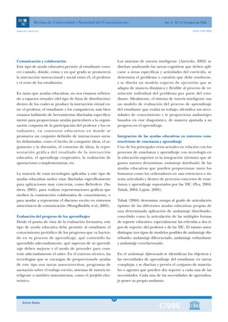Revista de Universidad y Sociedad del Conocimiento                                   Vol. 3 - N.º 2 / Octubre de 2006

www.uoc.edu/rusc                                                                                                      ISSN 1698-580X




Comunicación y colaboración                                         Los sistemas de tutoría inteligente (Azevedo, 2002) se
Este tipo de ayuda educativa permite al estudiante cono-            diseñan analizando las tareas cognitivas que deben apli-
cer cuándo, dónde, cómo y en qué grado se promoverá                 carse a áreas específicas y actividades del currículo, se
la interacción instruccional y social entre él, el profesor         determina el problema o cuestión que debe resolverse,
y el resto de los estudiantes.                                      y se diseña un modelo experto de ejecución que se
                                                                    adapta de manera dinámica y flexible al proceso de re-
En tanto que ayudas educativas, no nos estamos refirien-            solución individual del problema por parte del estu-
do a espacios virtuales (del tipo de listas de distribución)        diante. Idealmente, el sistema de tutoría inteligente usa
dentro de los cuales se produce la interacción virtual en-          un modelo de evaluación del proceso de aprendizaje
tre el profesor, el estudiante y los compañeros; más bien           del estudiante que evalúa su trabajo, identifica sus nece-
estamos hablando de herramientas diseñadas específica-              sidades de conocimiento y le proporciona andamiajes
mente para proporcionar ayudas particulares a la organi-            basados en este diagnóstico, de manera ajustada a su
zación conjunta de la participación del profesor y los es-          progreso en el aprendizaje.
tudiantes, en contextos educativos en donde se
promueva un conjunto definido de interacciones socia-               Integración de las ayudas educativas en entornos cons-
les delimitadas, como el hecho de compartir ideas, el ar-           tructivistas de enseñanza y aprendizaje
gumento y la discusión, el consenso de ideas, la repre-             Uno de los principales retos actuales en relación con los
sentación gráfica del resultado de la interacción                   procesos de enseñanza y aprendizaje con tecnología en
educativa, el aprendizaje cooperativo, la realización de            la educación superior es la integración (término que al-
aportaciones complementarias, etc.                                  gunos autores denominan andamiaje distribuido) de las
                                                                    ayudas educativas que pueden proporcionar tanto los
La mayoría de estas tecnologías aplicadas a este tipo de            humanos como los ordenadores en una estructura o sis-
ayudas educativas suelen estar diseñadas específicamente            tema articulado y dentro de procesos concretos de ense-
para aplicaciones muy concretas, como Belvedere (Su-                ñanza y aprendizaje soportados por las TIC (Pea, 2004;
thers, 2005), para realizar representaciones gráficas que           Tabak, 2004; Lajoie, 2005).
medien la construcción colaborativa de conocimiento, o
para ayudar a representar el discurso escrito en entornos           Tabak (2004) denomina sinergia al grado de articulación
asincrónicos de comunicación (Wong-Bushby et al., 2005).            óptimo de las diferentes ayudas educativas propias de
                                                                    una determinada aplicación de andamiaje distribuido,
Evaluación del progreso de los aprendizajes                         concebido como la articulación de las múltiples formas
Desde el punto de vista de la evaluación formativa, este            de soporte educativo, especialmente las referidas a dos ti-
tipo de ayuda educativa debe permitir al estudiante el              pos de soporte: del profesor y de las TIC. El mismo autor
conocimiento periódico de los progresos que va hacien-              distingue tres tipos de modelos posibles de andamiaje dis-
do en su proceso de aprendizaje, qué contenido ha                   tribuido: andamiaje diferenciado, andamiaje redundante
aprendido adecuadamente, qué aspectos de su aprendi-                y andamiaje correlacionado.
zaje deben mejorar y el modo de proceder para cons-
truir adecuadamente el saber. En el entorno técnico, las            En el andamiaje diferenciado se identifican los objetivos y
tecnologías que se encargan de proporcionarle ayudas                las necesidades de aprendizaje del estudiante en tareas
de este tipo son tareas autocorrectivas, programas de               complejas, y se diseñan y prevén el conjunto de materia-
anotación sobre el trabajo escrito, sistemas de tutoría in-         les o agentes que pueden dar soporte a cada una de las
teligente o también instrumentos, como el portfolio elec-           necesidades. Cada una de las necesidades de aprendiza-
trónico.                                                            je posee su propio andamio.



                                                                1
                                                               11
    Antoni Badia                                                1
 