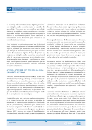 Revista de Universidad y Sociedad del Conocimiento                                  Vol. 3 - N.º 2 / Octubre de 2006

www.uoc.edu/rusc                                                                                                     ISSN 1698-580X




El andamiaje redundante tiene como objetivo proporcio-             académicas (vinculadas con la información académica:
nar múltiples ayudas educativas según la necesidad de              buscar, localizar, leer, anotar, representar gráficamente,
aprendizaje. Un soporte por necesidad de aprendizaje               escribir, comunicar, etc.), competencias de investigación
puede no ser suficiente, puesto que diferentes estudian-           (observar, recoger información, realizar hipótesis, pre-
tes poseen también diferentes competencias y pueden                sentar datos y valorar) y competencias sociales (colabo-
requerir o bien diversos tipos de ayudas educativas o              rar, discutir, trabajar en equipo y resolver conflictos).
bien distintos niveles de soporte para cada una de las
necesidades de aprendizaje.                                        Como puede inferirse de lo que acabamos de decir,
                                                                   creemos que existe una incoherencia evidente entre los
En el andamiaje correlacionado, que es el que defiende el          resultados en forma de competencias que los estudian-
autor como el más óptimo, se proporcionan múltiples                tes deben adquirir a lo largo de su proceso formativo
soportes inclusivos que interactúan entre ellos de modo            en la universidad y los métodos didácticos que los pro-
que trabajan de manera coordinada para guiar la conse-             fesores universitarios, naturalmente exceptuando todos
cución de una tarea u objetivo. Se trata de proveer un             los casos en los que no sea así, utilizan de forma pre-
conjunto de múltiples ayudas educativas, comunicar el              ponderante en sus clases, al menos en una gran parte
valor de esas ayudas y demostrar la coordinación entre             de las aulas de las universidades españolas.
las ayudas educativas. Consiste, en definitiva, en intro-
ducir el concepto de sistema de ayudas educativas, que de-         Estamos de acuerdo con Rodríguez Illera (2003) cuan-
ben actuar de forma coordinada ante una necesidad                  do afirma que existe un conjunto de factores tecnológi-
educativa determinada.                                             cos, sociales y también políticos que están influyendo so-
                                                                   bre la enseñanza y el aprendizaje en la educación
AYUDAR A APRENDER CON TECNOLOGÍA EN LA                             superior, y que, por consiguiente, deberían afectar a los
EDUCACIÓN SUPERIOR                                                 hábitos docentes y a los procesos de aprendizaje de los es-
                                                                   tudiantes. Con respecto a los factores relacionados con
Tal como indican Monereo y Pozo (2003), no hay una                 las tecnologías, hay suficientes evidencias que demues-
didáctica universitaria que distinga los métodos educati-          tran que las TIC pueden ser elementos de innovación
vos utilizados en la educación superior de los emplea-             didáctica en las instituciones educativas (Barberà et al.,
dos en otros niveles educativos. Sí que existe, sin embar-         2004) y, por consiguiente, también son aplicables para
go, un conjunto de hábitos docentes bastante comunes,              ayudar a los estudiantes a aprender mejor en la educa-
que a menudo se han adquirido de forma vicaria por                 ción superior.
experiencia propia del profesorado sin que medie nin-
gún tipo de formación didáctica, basados en gran medi-             Tal como comentan Barberà et al. (2005) en relación
da en la explicación oral monológica.                              con la educación virtual, existe un cambio importante
                                                                   en el enfoque educativo que se adopta, en líneas genera-
En paralelo, existe una corriente académica importante             les, para ayudar a aprender. En la educación superior
en la educación superior que plantea la necesidad de               desarrollada mediante tecnología abunda la utilización
desarrollar en los estudiantes universitarios distintos ti-        de metodologías didácticas basadas en contextos abier-
pos de conocimientos y habilidades para poder actuar               tos, en donde el estudiante debe tomar muchas decisio-
de manera competente en la llamada sociedad de la in-              nes de forma más autónoma, y en donde puede tener
formación y el conocimiento. Por poner un ejemplo,                 grandes dificultades en el progreso de su aprendizaje si
Marcelo (2001) propone tres grupos de habilidades que              no recibe una ayuda suficiente y ajustada a sus necesida-
todo estudiante universitario debe poseer: competencias            des de aprendizaje. Ello es así dado que el aprendizaje



                                                              12
    Antoni Badia                                              1
 