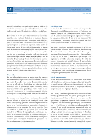 Revista de Universidad y Sociedad del Conocimiento                                 Vol. 3 - N.º 2 / Octubre de 2006

www.uoc.edu/rusc                                                                                                    ISSN 1698-580X




sostienen que el docente debe dirigir todo el proceso de          Rol del docente
enseñanza y aprendizaje, poniendo el énfasis en su activi-        En un polo del contínuum se sitúan un conjunto de
dad como eje central del diseño tecnológico y pedagógico.         planteamientos didácticos que ponen el énfasis en un
                                                                  docente poseedor del conocimiento que toma la totali-
Por contra, en el otro polo del contínuum se encuentran           dad de las decisiones con respecto al proceso formativo.
aquellos otros enfoques didácticos (a menudo denomi-              Se trata, especialmente, de un profesor transmisor de
nados enfoques centrados en el estudiante) que sostienen          los contenidos y evaluador de la actividad de los estu-
que el docente debe crear contextos de enseñanza-                 diantes y de sus resultados de aprendizaje.
aprendizaje en la educación superior, en los cuales se
desarrollen tareas de aprendizaje basadas en la resolu-           Por contra, en el otro polo del contínuum el rol docen-
ción de problemas complejos y significativos que enlazan          te se centra en actuar de mediador entre el contenido y
el contenido y los conceptos con las experiencias cotidia-        el estudiante. En este sentido, su función se basa en pro-
nas de una determinada actividad real, con frecuencia             porcionar diversos medios para acceder y elaborar la in-
de naturaleza profesional. Desde esta perspectiva, las ac-        formación, en facilitar el proceso de aprendizaje y en
tividades de aprendizaje deben diseñarse desde plantea-           organizar la actividad educativa conjunta del aula, sin
mientos heurísticos que promuevan la exploración del              resolver directamente las dificultades de aprendizaje
problema, su interpretación desde perspectivas múltiples          que muestren los estudiantes. Más bien propone vías al-
y el proceso de resolución del mismo mediante un acer-            ternativas de resolución, realza la importancia de los
camiento práctico a los conceptos, facilitando aprendiza-         errores para establecer nuevos procesos de aprendizaje
jes más flexibles y aplicables a la realidad.                     y trabaja junto a los estudiantes para determinar la es-
                                                                  trategia de aprendizaje más adecuada.
Contenidos
En un polo del contínuum se sitúan aquellos plantea-              Rol de los estudiantes
mientos didácticos que tienen en el contenido su princi-          En un polo del contínuum, los estudiantes desarrollan
pal razón de ser. En estos casos, el contenido especial-          individualmente actividades de aprendizaje dirigidas de
mente académico y disciplinar se erige en única                   forma directa por el docente, habitualmente sin tener
referencia para el aprendizaje. Dicho contenido estruc-           iniciativas que vayan más allá de la propuesta didáctica
tura las actividades de aprendizaje, en las cuales se pro-        proporcionada por el propio docente.
mueve la construcción de conocimiento a partir del con-
tenido generado en gran parte en contextos académicos.            Por contra, en el otro polo del contínuum se sitúan
                                                                  aquellos planteamientos didácticos que exigen al estu-
Por contra, en el otro polo del contínuum el contenido            diante responsabilizarse de su propio proceso de
es una referencia indispensable en el proceso de ense-            aprendizaje, proponerse objetivos individuales, evaluar
ñanza y aprendizaje, pero los estudiantes pueden incor-           sus propias necesidades de aprendizaje y tomar decisio-
porar otros contenidos que no sean proporcionados ex-             nes en relación con la planificación, el desarrollo y la
clusivamente por el profesor. En esta perspectiva, éstos          revisión de su propio proceso de aprendizaje, con un
son útiles en la medida en que sirven para resolver difi-         alto nivel de exigencia en cuanto a la autorregulación
cultades o problemas de tipo aplicado, por lo cual a me-          del aprendizaje. Esto se consigue mediante el abordaje
nudo se necesitan contenidos de diversas disciplinas o            de tareas de aprendizaje problemáticas y abiertas, en
áreas de conocimiento, tanto académicos como profe-               donde se tiene en cuenta el ritmo individual del alum-
sionales, para resolver un determinado problema con               no, se tiene acceso a las múltiples fuentes de informa-
frecuencia situado en contextos reales.                           ción y se abordan los problemas de aprendizaje plante-



                                                              1
                                                             14
    Antoni Badia                                              1
 