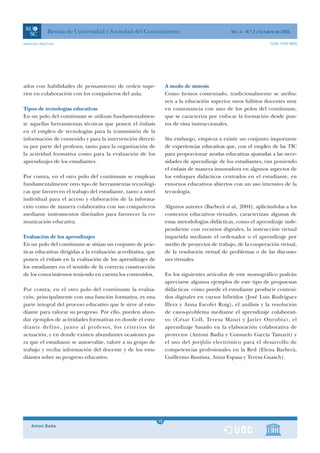 Revista de Universidad y Sociedad del Conocimiento                                   Vol. 3 - N.º 2 / Octubre de 2006

www.uoc.edu/rusc                                                                                                      ISSN 1698-580X




ados con habilidades de pensamiento de orden supe-                  A modo de síntesis
rior en colaboración con los compañeros del aula.                   Como hemos comentado, tradicionalmente se atribu-
                                                                    yen a la educación superior unos hábitos docentes muy
Tipos de tecnologías educativas                                     en consonancia con uno de los polos del contínuum,
En un polo del contínuum se utilizan fundamentalmen-                que se caracteriza por enfocar la formación desde pun-
te aquellas herramientas técnicas que ponen el énfasis              tos de vista instruccionales.
en el empleo de tecnologías para la transmisión de la
información de contenido y para la intervención directi-            Sin embargo, empieza a existir un conjunto importante
va por parte del profesor, tanto para la organización de            de experiencias educativas que, con el empleo de las TIC
la actividad formativa como para la evaluación de los               para proporcionar ayudas educativas ajustadas a las nece-
aprendizajes de los estudiantes.                                    sidades de aprendizaje de los estudiantes, van poniendo
                                                                    el énfasis de manera innovadora en algunos aspectos de
Por contra, en el otro polo del contínuum se emplean                los enfoques didácticos centrados en el estudiante, en
fundamentalmente otro tipo de herramientas tecnológi-               entornos educativos abiertos con un uso intensivo de la
cas que favorecen el trabajo del estudiante, tanto a nivel          tecnología.
individual para el acceso y elaboración de la informa-
ción como de manera colaborativa con sus compañeros                 Algunos autores (Barberà et al., 2004), aplicándolas a los
mediante instrumentos diseñados para favorecer la co-               contextos educativos virtuales, caracterizan algunas de
municación educativa.                                               estas metodologías didácticas, como el aprendizaje inde-
                                                                    pendiente con recursos digitales, la instrucción virtual
Evaluación de los aprendizajes                                      impartida mediante el ordenador o el aprendizaje por
En un polo del contínuum se sitúan un conjunto de prác-             medio de proyectos de trabajo, de la cooperación virtual,
ticas educativas dirigidas a la evaluación acreditativa, que        de la resolución virtual de problemas o de las discusio-
ponen el énfasis en la evaluación de los aprendizajes de            nes virtuales.
los estudiantes en el sentido de la correcta construcción
de los conocimientos teniendo en cuenta los contenidos.             En los siguientes artículos de este monográfico podrán
                                                                    apreciarse algunos ejemplos de este tipo de propuestas
Por contra, en el otro polo del contínuum la evalua-                didácticas: cómo puede el estudiante producir conteni-
ción, principalmente con una función formativa, es una              dos digitales en cursos híbridos (José Luis Rodríguez
parte integral del proceso educativo que le sirve al estu-          Illera y Anna Escofet Roig), el análisis y la resolución
diante para valorar su progreso. Por ello, pueden abun-             de casos-problema mediante el aprendizaje colaborati-
dar ejemplos de actividades formativas en donde el estu-            vo (César Coll, Teresa Mauri y Javier Onrubia), el
diante define, junto al profesor, los criterios de                  aprendizaje basado en la elaboración colaborativa de
actuación, y en donde existen abundantes ocasiones pa-              proyectos (Antoni Badia y Consuelo García Tamarit) y
ra que el estudiante se autoevalúe, valore a su grupo de            el uso del portfolio electrónico para el desarrollo de
trabajo y reciba información del docente y de los estu-             competencias profesionales en la Red (Elena Barberà,
diantes sobre su progreso educativo.                                Guillermo Bautista, Anna Espasa y Teresa Guasch).




                                                                1
                                                               15
    Antoni Badia                                                1
 