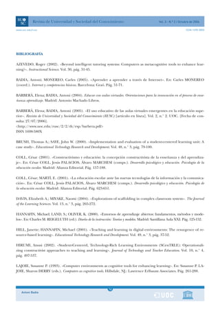 Revista de Universidad y Sociedad del Conocimiento                                 Vol. 3 - N.º 2 / Octubre de 2006

www.uoc.edu/rusc                                                                                                    ISSN 1698-580X




BIBLIOGRAFÍA

AZEVEDO, Roger (2002). «Beyond intelligent tutoring systems: Computers as metacognitive tools to enhance lear-
ning?». Instructional Science. Vol. 30, pág. 31-45.

BADIA, Antoni; MONEREO, Carles (2005). «Aprender a aprender a través de Internet». En: Carles MONEREO
(coord.). Internet y competencias básicas. Barcelona: Graó. Pág. 51-71.

BARBERÀ, Elena; BADIA, Antoni (2004). Educar con aulas virtuales. Orientaciones para la innovación en el proceso de ense-
ñanza aprendizaje. Madrid: Antonio Machado Libros.

BARBERÀ, Elena; BADIA, Antoni (2005). «El uso educativo de las aulas virtuales emergentes en la educación supe-
rior». Revista de Universidad y Sociedad del Conocimiento (RUSC) [artículo en línea]. Vol. 2, n.° 2. UOC. [Fecha de con-
sulta: 27/07/2006].
<http://www.uoc.edu/rusc/2/2/dt/esp/barbera.pdf>
ISSN 1698-580X

BRUSH, Thomas A.; SAYE, John W. (2000). «Implementation and evaluation of a student-centered learning unit: A
case study». Educational Technology Research and Development. Vol. 48, n.° 3, pág. 79-100.

COLL, César (2001). «Constructivismo y educación: la concepción constructivista de la enseñanza y del aprendiza-
je». En: César COLL, Jesús PALACIOS, Álvaro MARCHESI (comps.). Desarrollo psicológico y educación. Psicología de la
educación escolar. Madrid: Alianza Editorial. Pág. 157-188.

COLL, César; MARTÍ, E. (2001). «La educación escolar ante las nuevas tecnologías de la información y la comunica-
ción». En: César COLL, Jesús PALACIOS, Álvaro MARCHESI (comps.). Desarrollo psicológico y educación. Psicología de
la educación escolar. Madrid: Alianza Editorial. Pág. 623-651.

DAVIS, Elizabeth A.; MIYAKE, Naomi (2004). «Explorations of scaffolding in complex classroom system». The Journal
of the Learning Sciences. Vol. 13, n.° 3, pág. 265-272.

HANNAFIN, Michael; LAND, S.; OLIVER, K. (2000). «Entornos de aprendizaje abiertos: fundamentos, métodos y mode-
los». En: Charles M. REIGELUTH (ed.). Diseño de la instrucción: Teorías y modelos. Madrid: Santillana Aula XXI. Pág. 125-152.

HILL, Janette; HANNAFIN, Michael (2001). «Teaching and learning in digital environments: The resurgence of re-
source-based learning». Educational Technology Research and Development. Vol. 49, n.° 3, pág. 37-52.

HIRUMI, Atsusi (2002). «Student-Centered, Technology-Rich Learning Environments (SCenTRLE): Operationali-
zing constructivist approaches to teaching and learning». Journal of Technology and Teacher Education. Vol. 10, n.° 4,
pág. 497-537.

LAJOIE, Susanne P. (1993). «Computer environments as cognitive tools for enhancing learning». En: Susanne P. LA-
JOIE, Sharon DERRY (eds.). Computers as cognitive tools. Hillsdale, NJ.: Lawrence Erlbaum Associates. Pág. 261-288.



                                                              1
                                                             16
    Antoni Badia                                              1
 