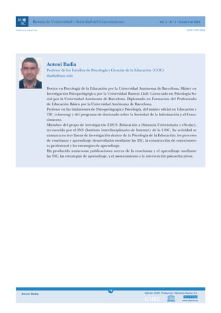 Revista de Universidad y Sociedad del Conocimiento                               Vol. 3 - N.º 2 / Octubre de 2006

www.uoc.edu/rusc                                                                                                      ISSN 1698-580X




                   Antoni Badia
                   Profesor de los Estudios de Psicología y Ciencias de la Educación (UOC)
                   tbadia@uoc.edu


                   Doctor en Psicología de la Educación por la Universidad Autónoma de Barcelona. Máster en
                   Investigación Psicopedagógica por la Universidad Ramon Llull. Licenciado en Psicología So-
                   cial por la Universidad Autónoma de Barcelona. Diplomado en Formación del Profesorado
                   de Educación Básica por la Universidad Autónoma de Barcelona.
                   Profesor en las titulaciones de Psicopedagogía y Psicología, del máster oficial en Educación y
                   TIC (e-learning) y del programa de doctorado sobre la Sociedad de la Información y el Cono-
                   cimiento.
                   Miembro del grupo de investigación EDUS (Educación a Distancia Universitaria y eScolar),
                   reconocido por el IN3 (Instituto Interdisciplinario de Internet) de la UOC. Su actividad se
                   enmarca en tres líneas de investigación dentro de la Psicología de la Educación: los procesos
                   de enseñanza y aprendizaje desarrollados mediante las TIC, la construcción de conocimien-
                   to profesional y las estrategias de aprendizaje.
                   Ha producido numerosas publicaciones acerca de la enseñanza y el aprendizaje mediante
                   las TIC, las estrategias de aprendizaje, y el asesoramiento y la intervención psicoeducativos.




                                                           1
                                                          19
    Antoni Badia                                           1                    Edición: FUOC. Producción: Ediciones Doyma, S.L.


                                                                                                                 www.doyma.es
 
