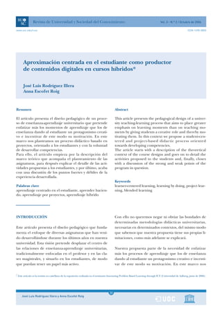 Revista de Universidad y Sociedad del Conocimiento                                                                  Vol. 3 - N.º 2 / Octubre de 2006

www.uoc.edu/rusc                                                                                                                                            ISSN 1698-580X




      Aproximación centrada en el estudiante como productor
      de contenidos digitales en cursos híbridos*

      José Luis Rodríguez Illera
      Anna Escofet Roig



Resumen                                                                                   Abstract

El artículo presenta el diseño pedagógico de un proce-                                    This article presents the pedagogical design of a univer-
so de enseñanza-aprendizaje universitario que pretende                                    sity teaching-learning process that aims to place greater
enfatizar más los momentos de aprendizaje que los de                                      emphasis on learning moments than on teaching mo-
enseñanza dando al estudiante un protagonismo creati-                                     ments by giving students a creative role and thereby mo-
vo e incentivar de este modo su motivación. En este                                       tivating them. In this context we propose a student-cen-
marco nos planteamos un proceso didáctico basado en                                       tered and project-based didactic process oriented
proyectos, orientado a los estudiantes y con la voluntad                                  towards developing competencies.
de desarrollar competencias.                                                              The article starts with a description of the theoretical
Para ello, el artículo empieza por la descripción del                                     context of the course designs and goes on to detail the
marco teórico que acompaña el planteamiento de las                                        activities proposed to the students and, finally, closes
asignaturas, para después explicar el detalle de las acti-                                with a discussion of the strong and weak points of the
vidades propuestas a los estudiantes, y por último, acaba                                 program in question.
con una discusión de los puntos fuertes y débiles de la
experiencia desarrollada.
                                                                                          Keywords
Palabras clave                                                                            learner-centered learning, learning by doing, project lear-
aprendizaje centrado en el estudiante, aprender hacien-                                   ning, blended learning
do, aprendizaje por proyectos, aprendizaje híbrido




INTRODUCCIÓN                                                                              Con ello no queremos negar ni obviar las bondades de
                                                                                          determinadas metodologías didácticas universitarias,
Este artículo presenta el diseño pedagógico que funda-                                    necesarias en determinados contextos, del mismo modo
menta el enfoque de diversas asignaturas que han veni-                                    que sabemos que nuestra propuesta tiene sus propias li-
do desarrollándose durante los últimos años en nuestra                                    mitaciones, como más adelante se explicará.
universidad. Esta visión pretende desplazar el centro de
las relaciones de enseñanza-aprendizaje universitarias,                                   Nuestra propuesta parte de la necesidad de enfatizar
tradicionalmente enfocadas en el profesor y en las cla-                                   más los procesos de aprendizaje que los de enseñanza
ses magistrales, y situarlo en los estudiantes, de modo                                   dando al estudiante un protagonismo creativo e incenti-
que puedan tener un papel más activo.                                                     var de este modo su motivación. En este marco nos

* Este artículo es la versión en castellano de la exposición realizada en el seminario Innovating Problem Based Learning through ICT (Universidad de Aalborg, junio de 2006).




                                                                                      1
                                                                                     20
    José Luis Rodríguez Illera y Anna Escofet Roig                                    1
 