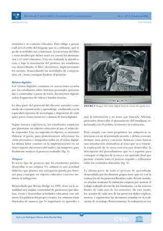 Revista de Universidad y Sociedad del Conocimiento                                          Vol. 3 - N.º 2 / Octubre de 2006

www.uoc.edu/rusc                                                                                                             ISSN 1698-580X




tinatarios y su contexto educativo. Esto obliga a pensar
cuál será el estilo del lenguaje que va a utilizarse, qué ti-
po de actividades van a insertarse, la estructura del libro
y otros detalles que deben tener en cuenta los destinata-
rios y el nivel educativo. Una vez realizada la planifica-
ción, y bajo la tutorización del profesor, los estudiantes
van desarrollando el libro electrónico, implementando
los medios, desarrollando las actividades de compren-
sión, etc., hasta conseguir finalizar el proyecto.

Relatos digitales
Los relatos digitales consisten en narraciones creadas
por los estudiantes sobre historias personales guioniza-
das y construidas a partir de fotos, documentos digitali-
zados, fragmentos de vídeos y bandas sonoras.

La idea parte del potencial del discurso narrativo como              FIGURA 3. Imagen del relato digital Entre las ruinas del orgullo inca.
medio de comunicación y aprendizaje, combinado con la
capacidad expresiva de tecnologías a disposición de cual-
quier joven, como escáneres y cámaras de fotos digitales.            usar la información y no tener que buscarla. Además,
                                                                     pretenden desarrollar el pensamiento del estudiante re-
Según nuestra experiencia, los estudiantes empiezan                  lacionado con el análisis, la síntesis y la evaluación.
por plantearse un objetivo educativo al que el relato de-
be responder. Una vez sugerido el objetivo, es necesario             Para cumplir con estos propósitos, los webquests se es-
elaborar el guión, para posteriormente seleccionar los               tructuran en un determinado sentido, y deben contener
media necesarios e integrarlos todos en el relato digital.           siempre unas partes concretas; destacan como básicas
La última labor consiste en la implementación en un                  una introducción motivadora al tema que va a tratarse,
único soporte electrónico del audio y las imágenes, para             la explicación de la tarea concreta por desarrollar, la
finalmente mostrar el proyecto realizado (fig. 3).                   descripción del procedimiento que va a seguirse para
                                                                     conseguir el objetivo de la tarea y un apartado final que
Webquest                                                             permite resumir todo el proceso seguido y reflexionar
El tercer tipo de proyecto que los estudiantes pueden                sobre los resultados obtenidos (fig. 4).
desarrollar es un webquest. Un webquest es una actividad
didáctica que plantea una navegación guiada por Inter-               La última parte de todo el proceso de aprendizaje
net para conseguir un objetivo educativo concreto me-                desarrollado por los distintos grupos tiene que ver con la
diante la indagación.                                                evaluación de los proyectos llevados a cabo. En este sentido,
                                                                     en muchas ocasiones la evaluación empieza por mostrar el
Desarrollado por Bernie Dodge en 1995, tiene en la ac-               trabajo realizado al resto de los estudiantes, en las sesiones
tualidad una amplia comunidad de profesores que dise-                finales de cada uno de los semestres. De este modo,
ñan, crean y desarrollan actividades educativas con web-             los autores de cada uno de los proyectos deben explicar,
quests. En palabras del propio creador, los webquests están          mostrar y argumentar las decisiones tomadas en la reali-
diseñados de manera que lo importante es aprender a                  zación de su trabajo. Posteriormente, la evaluación es rea-



                                                                24
    José Luis Rodríguez Illera y Anna Escofet Roig              1
 