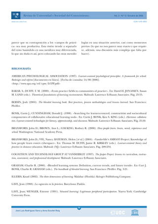 Revista de Universidad y Sociedad del Conocimiento                                    Vol. 3 - N.º 2 / Octubre de 2006

www.uoc.edu/rusc                                                                                                       ISSN 1698-580X




parece que su contraposición a los «campos de prácti-               logías en una situación anterior, casi como momentos
ca» sea muy productiva. Esta visión tiende a separarlo              previos (lo que no nos parece muy exacto y que requie-
del resto basándolo en una metáfora muy diferenciada,               re, además, una discusión más compleja que falta por
lo que sin duda es así, pero colocando las otras metodo-            hacer).




BIBLIOGRAFÍA

AMERICAN PSYCHOLOGICAL ASSOCIATION (1997). Learner-centered psychological principles: A framework for school.
Redesign and reform [documento en línea]. [Fecha de consulta: 14/08/2006].
<http://www.apa.org/ed/cpse/LCPP.pdf>

BARAB, S.; DUFFY, T. M. (2000). «From practice fields to communities of practice». En: David H. JONASSEN, Susan
M. LAND (eds.). Theoretical foundations of learning environments. Mahwah: Lawrence Erlbaum Associates. Pág. 25-55.

BERSIN, Josh (2004). The blended learning book. Best practices, proven methodologies and lessons learned. San Francisco:
Pfeiffer.

BONK, Curtis J.; CUNNINGHAM, Donald J. (1998). «Searching for learner-centered, constructivist and sociocultural
componentes of collaborative educational learning tools». En: Curtis J. BONK, Kira S. KING (eds.). Electronic collabora-
tors. Learner-centered technologies for literacy, apprenticeship, and discourse. Mahwah: Lawrence Erlbaum Associates. Pág. 25-50.

BRANSFORD, John D.; BROWN, Ann L.; COCKING, Rodney R. (2000). How people learn: brain, mind, experience and
school. Washington: National Academy Press.

BRANSFORD, John D.; VYE, Nancy; BATEMAN, Helen [et al.] (2004). «Vanderblit’s AMIGO3 Project: Knowledge of
how people learn enters cyberspace». En: Thomas M. DUFFY, Jamie R. KIRKLEY (eds.). Learner-centered theory and
practice in distance education. Mahwah (NJ): Lawrence Erlbaum Associates. Pág. 209-234.

COGNITION AND TECHNOLOGY GROUP AT VANDERBLIT (1997). The Jasper Project: lessons in curriculum, instruc-
tion, assessment, and professional development. Mahwah: Lawrence Erlbaum Associates.

GRAHAM, Charlie R. (2006). «Blended learning systems: Definition, current trends, and future trends». En: Curt J.
BONK, Charlie R. GRAHAM (eds.). The handbook of blended learning. San Francisco: Pfeiffer. Pág. 3-21.

ILLERIS, Knud (2002). The three dimensions of learning. Malabar (Florida): Krieger Publishong Company.

LAVE, Jean (1988). La cognición en la práctica. Barcelona: Paidós.

LAVE, Jean; WENGER, Etienne (1991). Situated learning: Legitimate peripheral participation. Nueva York: Cambridge
University Press.



                                                               1
                                                               26
    José Luis Rodríguez Illera y Anna Escofet Roig             1
 