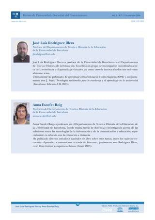 Revista de Universidad y Sociedad del Conocimiento                                   Vol. 3 - N.º 2 / Octubre de 2006

www.uoc.edu/rusc                                                                                                          ISSN 1698-580X




                      José Luis Rodríguez Illera
                      Profesor del Departamento de Teoría e Historia de la Educación
                      de la Universidad de Barcelona
                      jlrodriguez@ub.edu


                      José Luis Rodríguez Illera es profesor de la Universidad de Barcelona en el Departamento
                      de Teoría e Historia de la Educación. Coordina un grupo de investigación consolidado acer-
                      ca de la enseñanza y el aprendizaje virtuales, así como otro de innovación docente referente
                      al mismo tema.
                      Últimamente ha publicado: El aprendizaje virtual (Rosario: Homo Sapiens; 2004) y, conjunta-
                      mente con J. Suau, Tecnologías multimedia para la enseñanza y el aprendizaje en la universidad
                      (Barcelona: Edicions UB; 2003).




                      Anna Escofet Roig
                      Profesora del Departamento de Teoría e Historia de la Educación
                      de la Universidad de Barcelona
                      annaescofet@ub.edu


                      Anna Escofet Roig es profesora en el Departamento de Teoría e Historia de la Educación de
                      la Universidad de Barcelona, donde realiza tareas de docencia e investigación acerca de las
                      relaciones entre las tecnologías de la información y de la comunicación y educación, espe-
                      cialmente en relación con la educación a distancia.
                      Ha publicado diversos artículos y capítulos de libro sobre estos temas, entre los cuales se en-
                      cuentra «Aprender a comunicarse a través de Internet», juntamente con Rodríguez Illera,
                      en el libro Internet y competencias básicas (Graó; 2005).




                                                              1
                                                             28
    José Luis Rodríguez Illera y Anna Escofet Roig            1                     Edición: FUOC. Producción: Ediciones Doyma, S.L.


                                                                                                                     www.doyma.es
 