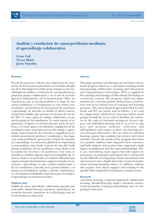 Revista de Universidad y Sociedad del Conocimiento                                  Vol. 3 - N.º 2 / Octubre de 2006

www.uoc.edu/rusc                                                                                                     ISSN 1698-580X




     Análisis y resolución de casos-problema mediante
     el aprendizaje colaborativo
     César Coll
     Teresa Mauri
     Javier Onrubia



Resumen                                                            Abstract

El artículo presenta y discute una experiencia de inno-            This paper presents and discusses an innovative instruc-
vación de la docencia universitaria en el ámbito discipli-         tional program based on a case-based teaching model
nar de la Psicología de la Educación, basada en una me-            incorporating collaborative learning and information
todología de análisis y resolución de casos-problema en            and communication technologies (ICT) as applied to
pequeños grupos colaborativos, y en el uso de tecnolo-             the teaching and learning of Educational Psychology in
gías de la información y de la comunicación (TIC). La              a university context. The program, which was imple-
experiencia, que se ha desarrollado a lo largo de dos              mented over a two-year period, derives from a construc-
cursos académicos, se fundamenta en una visión cons-               tivist and socio-cultural view of teaching and learning
tructivista y sociocultural de los procesos de enseñanza           processes. The instructional design is described in some
y aprendizaje. Se describe en detalle el diseño instruc-           detail, and ICT are mainly used as follows: 1) as a tool
cional desarrollado, que prioriza tres formas de uso de            for supporting collaborative learning within small
las TIC: 1) como apoyo al trabajo colaborativo en pe-              groups of students; 2) as a tool to facilitate the instruc-
queño grupo de los estudiantes; 2) como soporte al se-             tor in the tasks of continual assessment, learner sup-
guimiento, el apoyo y la tutorización por parte del pro-           port, and individual tutoring; and 3) as a tool to sup-
fesor, y 3) como apoyo a la reflexión y regulación de los          port and promote students’ reflection and
estudiantes sobre su propio proceso de trabajo y apren-            self-regulation with respect to their own learning pro-
dizaje. Estas formas de uso extienden y amplifican la ac-          cess and goal achievement. ICT are used in a blended
tividad presencial de profesor y estudiantes, y dan lugar          learning context that combines face-to-face and virtual
a un contexto híbrido (presencial y virtual) de enseñan-           activities. Overall, the results of the program have been
za y aprendizaje. La valoración global de la experiencia           very positive: students have improved their outcomes,
es muy positiva, tanto desde el punto de vista del rendi-          and both students and teachers have expressed a high
miento académico de los estudiantes como desde el de               degree of satisfaction with the instructional design. The-
la satisfacción de éstos y de profesores. Con todo, se             re are, nevertheless, some aspects that still require im-
identifican también algunos aspectos susceptibles de re-           provement. In particular, participants have commented
visión y mejora; en particular, se señala la dificultad que        on the difficulty of integrating virtual educational tools
supone integrar herramientas y espacios virtuales de en-           and resources into a highly face-to-face-centered institu-
señanza y aprendizaje en una «cultura institucional» y             tional teaching/learning culture. In addition, students
de los estudiantes centrada en la presencialidad, y se             also require more direct support and training in the
destaca la necesidad de ayudar y enseñar explícitamen-             specific skills required for learning in a virtual context.
te a los alumnos habilidades específicas para el trabajo y
el aprendizaje en entornos virtuales.                              Keywords
                                                                   case-based learning, computer-supported collaborative
Palabras clave                                                     learning, blended-learning, higher education, instruc-
análisis de casos, aprendizaje colaborativo apoyado por            tional innovation, teaching of psychology, uses of com-
ordenador, blended learning, enseñanza universitaria, in-          puting in education
novación docente, enseñanza de la Psicología, usos de
la informática en educación


                                                               1
                                                              29
    César Coll, Teresa Mauri y Javier Onrubia                  1
 