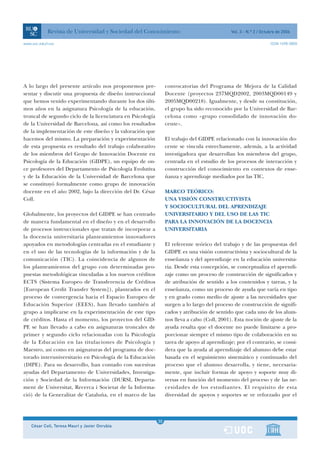 Revista de Universidad y Sociedad del Conocimiento                                Vol. 3 - N.º 2 / Octubre de 2006

www.uoc.edu/rusc                                                                                                   ISSN 1698-580X




A lo largo del presente artículo nos proponemos pre-             convocatorias del Programa de Mejora de la Calidad
sentar y discutir una propuesta de diseño instruccional          Docente (proyectos 237MQD2002, 2003MQD00149 y
que hemos venido experimentando durante los dos últi-            2005MQD00218). Igualmente, y desde su constitución,
mos años en la asignatura Psicología de la educación,            el grupo ha sido reconocido por la Universidad de Bar-
troncal de segundo ciclo de la licenciatura en Psicología        celona como «grupo consolidado de innovación do-
de la Universidad de Barcelona, así como los resultados          cente».
de la implementación de este diseño y la valoración que
hacemos del mismo. La preparación y experimentación              El trabajo del GIDPE relacionado con la innovación do-
de esta propuesta es resultado del trabajo colaborativo          cente se vincula estrechamente, además, a la actividad
de los miembros del Grupo de Innovación Docente en               investigadora que desarrollan los miembros del grupo,
Psicología de la Educación (GIDPE), un equipo de on-             centrada en el estudio de los procesos de interacción y
ce profesores del Departamento de Psicología Evolutiva           construcción del conocimiento en contextos de ense-
y de la Educación de la Universidad de Barcelona que             ñanza y aprendizaje mediados por las TIC.
se constituyó formalmente como grupo de innovación
docente en el año 2002, bajo la dirección del Dr. César          MARCO TEÓRICO:
Coll.                                                            UNA VISIÓN CONSTRUCTIVISTA
                                                                 Y SOCIOCULTURAL DEL APRENDIZAJE
Globalmente, los proyectos del GIDPE se han centrado             UNIVERSITARIO Y DEL USO DE LAS TIC
de manera fundamental en el diseño y en el desarrollo            PARA LA INNOVACIÓN DE LA DOCENCIA
de procesos instruccionales que tratan de incorporar a           UNIVERSITARIA
la docencia universitaria planteamientos innovadores
apoyados en metodologías centradas en el estudiante y            El referente teórico del trabajo y de las propuestas del
en el uso de las tecnologías de la información y de la           GIDPE es una visión constructivista y sociocultural de la
comunicación (TIC). La coincidencia de algunos de                enseñanza y del aprendizaje en la educación universita-
los planteamientos del grupo con determinadas pro-               ria. Desde esta concepción, se conceptualiza el aprendi-
puestas metodológicas vinculadas a los nuevos créditos           zaje como un proceso de construcción de significados y
ECTS (Sistema Europeo de Transferencia de Créditos               de atribución de sentido a los contenidos y tareas, y la
[European Credit Transfer System]), planteados en el             enseñanza, como un proceso de ayuda que varía en tipo
proceso de convergencia hacia el Espacio Europeo de              y en grado como medio de ajuste a las necesidades que
Educación Superior (EEES), han llevado también al                surgen a lo largo del proceso de construcción de signifi-
grupo a implicarse en la experimentación de este tipo            cados y atribución de sentido que cada uno de los alum-
de créditos. Hasta el momento, los proyectos del GID-            nos lleva a cabo (Coll, 2001). Esta noción de ajuste de la
PE se han llevado a cabo en asignaturas troncales de             ayuda resalta que el docente no puede limitarse a pro-
primer y segundo ciclo relacionadas con la Psicología            porcionar siempre el mismo tipo de colaboración en su
de la Educación en las titulaciones de Psicología y              tarea de apoyo al aprendizaje; por el contrario, se consi-
Maestro, así como en asignaturas del programa de doc-            dera que la ayuda al aprendizaje del alumno debe estar
torado interuniversitario en Psicología de la Educación          basada en el seguimiento sistemático y continuado del
(DIPE). Para su desarrollo, han contado con sucesivas            proceso que el alumno desarrolla, y tiene, necesaria-
ayudas del Departamento de Universidades, Investiga-             mente, que incluir formas de apoyo y soporte muy di-
ción y Sociedad de la Información (DURSI, Departa-               versas en función del momento del proceso y de las ne-
ment de Universitat, Recerca i Societat de la Informa-           cesidades de los estudiantes. El requisito de esta
ció) de la Generalitat de Cataluña, en el marco de las           diversidad de apoyos y soportes se ve reforzado por el



                                                             1
                                                            30
    César Coll, Teresa Mauri y Javier Onrubia                1
 