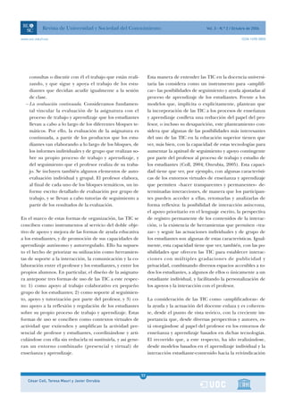 Revista de Universidad y Sociedad del Conocimiento                                    Vol. 3 - N.º 2 / Octubre de 2006

www.uoc.edu/rusc                                                                                                       ISSN 1698-580X




    consultas o discutir con él el trabajo que están reali-         Esta manera de entender las TIC en la docencia universi-
    zando, y que sigue y apoya el trabajo de los estu-              taria las considera como un instrumento para «amplifi-
    diantes que decidan acudir igualmente a la sesión               car» las posibilidades de seguimiento y ayuda ajustadas al
    de clase.                                                       proceso de aprendizaje de los estudiantes. Frente a los
  – La evaluación continuada. Consideramos fundamen-                modelos que, implícita o explícitamente, plantean que
    tal vincular la evaluación de la asignatura con el              la incorporación de las TIC a los procesos de enseñanza
    proceso de trabajo y aprendizaje que los estudiantes            y aprendizaje conlleva una reducción del papel del pro-
    llevan a cabo a lo largo de los diferentes bloques te-          fesor, o incluso su desaparición, este planteamiento con-
    máticos. Por ello, la evaluación de la asignatura es            sidera que algunas de las posibilidades más interesantes
    continuada, a partir de los productos que los estu-             del uso de las TIC en la educación superior tienen que
    diantes van elaborando a lo largo de los bloques, de            ver, más bien, con la capacidad de estas tecnologías para
    los informes individuales y de grupo que realizan so-           aumentar la aptitud de seguimiento y apoyo contingente
    bre su propio proceso de trabajo y aprendizaje, y               por parte del profesor al proceso de trabajo y estudio de
    del seguimiento que el profesor realiza de su traba-            los estudiantes (Coll, 2004; Onrubia, 2005). Esta capaci-
    jo. Se incluyen también algunos elementos de auto-              dad tiene que ver, por ejemplo, con algunas característi-
    evaluación individual y grupal. El profesor elabora,            cas de los entornos virtuales de enseñanza y aprendizaje
    al final de cada uno de los bloques temáticos, un in-           que permiten «hacer transparentes y permanentes» de-
    forme escrito detallado de evaluación por grupo de              terminadas interacciones, de manera que los participan-
    trabajo, y se llevan a cabo tutorías de seguimiento a           tes pueden acceder a ellas, retomarlas y analizarlas de
    partir de los resultados de la evaluación.                      forma reflexiva: la posibilidad de interacción asíncrona,
                                                                    el apoyo prioritario en el lenguaje escrito, la perspectiva
En el marco de estas formas de organización, las TIC se             de registro permanente de los contenidos de la interac-
conciben como instrumentos al servicio del doble obje-              ción, o la existencia de herramientas que permiten «tra-
tivo de apoyo y mejora de las formas de ayuda educativa             zar» y seguir las actuaciones individuales y de grupo de
a los estudiantes, y de promoción de sus capacidades de             los estudiantes son algunas de estas características. Igual-
aprendizaje autónomo y autorregulado. Ello ha supues-               mente, esta capacidad tiene que ver, también, con las po-
to el hecho de priorizar su utilización como herramien-             sibilidades que ofrecen las TIC para establecer interac-
tas de soporte a la interacción, la comunicación y la co-           ciones con múltiples gradaciones de publicidad y
laboración entre el profesor y los estudiantes, y entre los         privacidad, combinando diversos espacios accesibles a to-
propios alumnos. En particular, el diseño de la asignatu-           dos los estudiantes, a algunos de ellos o únicamente a un
ra antepone tres formas de uso de las TIC a este respec-            estudiante individual, y facilitando la personalización de
to: 1) como apoyo al trabajo colaborativo en pequeño                los apoyos y la interacción con el profesor.
grupo de los estudiantes; 2) como soporte al seguimien-
to, apoyo y tutorización por parte del profesor, y 3) co-           La consideración de las TIC como «amplificadoras» de
mo apoyo a la reflexión y regulación de los estudiantes             la ayuda y la actuación del docente enlaza y es coheren-
sobre su propio proceso de trabajo y aprendizaje. Estas             te, desde el punto de vista teórico, con la creciente im-
formas de uso se conciben como contextos virtuales de               portancia que, desde diversas perspectivas y autores, es-
actividad que extienden y amplifican la actividad pre-              tá otorgándose al papel del profesor en los entornos de
sencial de profesor y estudiantes, coordinándose y arti-            enseñanza y aprendizaje basados en dichas tecnologías.
culándose con ella sin reducirla ni sustituirla, y así gene-        El recorrido que, a este respecto, ha ido realizándose,
ran un entorno combinado (presencial y virtual) de                  desde modelos basados en el aprendizaje individual y la
enseñanza y aprendizaje.                                            interacción estudiante-contenido hacia la reivindicación



                                                               33
    César Coll, Teresa Mauri y Javier Onrubia                  1
 