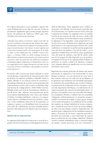 Revista de Universidad y Sociedad del Conocimiento                                           Vol. 3 - N.º 2 / Octubre de 2006

www.uoc.edu/rusc                                                                                                              ISSN 1698-580X




de la figura del profesor como mediador y agente edu-                      sidad de Barcelona. Tiene asignados nueve créditos, es
cativo fundamental en este tipo de entornos, resulta es-                   semestral y está ubicada, en la secuencia curricular tipo
pecialmente significativo para nuestra propia argumen-                     de la licenciatura, en el quinto semestre de los ocho que
tación. En palabras de Anderson (2004, pág. 124),                          componen los estudios. La asignatura tiene un módulo
referidas a los entornos de e-learning:                                    horario de tres sesiones de clase, de hora y media cada
                                                                           una, a la semana. En los dos últimos cursos académicos,
«Although many authors recommend a “guide on the side” ap-                 la asignatura se ha impartido a ocho grupos-clase en ca-
proach to teaching in e-learning, this type of laissez faire appro-        da uno de los casos. El diseño de la asignatura que aquí
ach diminishes a fundamental component of teaching and lear-               presentamos se ha experimentado durante dos cursos
ning in formal education. A key feature of social cognition and            académicos; en el primero se probó con dos grupos-clase
constructivist learning models is the participation of an adult,           (uno del turno de mañana y otro del de tarde), y en el
or expert, or more skilled peer who “scaffolds” a novice’s lear-           segundo se amplió hasta un total de cuatro grupos-clase
ning. […]. Garrison (1998), in a lively exchange, focused on               (tres del turno de mañana y uno del de tarde). Cada
differentiating so-called teacher-centered and student-centered            uno de los grupos ha sido impartido por un profesor.
instruction, makes the point that “the self-directed assumption            Los grupos en los que se ha experimentado el diseño no
of andragogy suggests a high degree of independence that is of-            presentan, en cuanto a número de alumnos o composi-
ten inappropriate from a support perspective and which also ig-            ción, ninguna diferencia significativa con los restantes
nores issues of what is worthwhile or what qualifies as an educa-          del mismo curso y turno.
tional experience”».
                                                                           Siguiendo los criterios generales de diseño que hemos
El entorno TIC concreto que hemos utilizado en nues-                       presentado, la asignatura se ha estructurado en cinco
tras propuestas y experiencias de innovación para tratar                   bloques temáticos, con una duración de entre siete y
de alcanzar los objetivos señalados es Moodle. Como es                     diez sesiones cada uno. En cada uno de los bloques, se
sabido, Moodle es un entorno virtual de enseñanza y                        les plantean a los estudiantes tres actividades principales:
aprendizaje diseñado de acuerdo con los principios del                     la resolución del caso-problema que vertebra el bloque,
constructivismo social, y está creado y se distribuye bajo                 la preparación de un glosario con los conceptos y nocio-
una licencia de «código abierto» (GNU Public License).                     nes más importantes del bloque, y la elaboración de un
Moodle incluye una serie de herramientas –distintos ti-                    mapa conceptual que muestre las principales ideas y re-
pos de foros, wikis, «diarios», herramientas que permi-                    laciones conceptuales entre los contenidos del bloque.
ten la tutoría individualizada, entre otras– que facilitan                 Los estudiantes abordan y realizan estas tres actividades
el debate, el trabajo individual y colectivo, y la comuni-                 trabajando colaborativamente en pequeños grupos y
cación abierta y multidireccional entre profesor y alum-                   también en sesiones de trabajo en gran grupo, siempre
nos, y entre estudiantes. Esta serie de herramientas, en                   con la ayuda del profesor. La realización de las activida-
conjunto y gracias a su flexibilidad tanto de presenta-                    des requiere un trabajo individual de lectura compren-
ción como de combinación, nos han resultado particu-                       siva y estudio de una serie de textos de lectura obligato-
larmente adecuadas para los objetivos que nos propone-                     ria (dos o tres por bloque temático, habitualmente). El
mos.                                                                       profesor pone a disposición de los estudiantes pautas de
                                                                           apoyo a la lectura de los textos, esquemas generales y
DISEÑO DE LA ASIGNATURA                                                    parciales del contenido, y otros materiales de soporte
                                                                           para la realización de este trabajo individual. También
La asignatura Psicología de la educación es troncal de se-                 atiende consultas individuales sobre el material objeto
gundo ciclo de la licenciatura en Psicología de la Univer-                 de estudio, y puede intervenir, si lo cree conveniente y



                                                                      34
    César Coll, Teresa Mauri y Javier Onrubia                         1
 