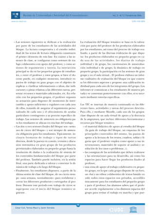 Revista de Universidad y Sociedad del Conocimiento                                     Vol. 3 - N.º 2 / Octubre de 2006

www.uoc.edu/rusc                                                                                                        ISSN 1698-580X




  – Las sesiones siguientes se dedican a la realización              La evaluación del bloque temático se basa en la valora-
    por parte de los estudiantes de las actividades del              ción por parte del profesor de los productos elaborados
    bloque. La lectura comprensiva y el estudio indivi-              por los estudiantes, así como del proceso de trabajo rea-
    dual de los textos de lectura obligatoria constituyen            lizado, a partir de las diversas evidencias de que dispo-
    el primer elemento de esta fase. En cuanto a las se-             ne: los productos elaborados en pequeño grupo en ca-
    siones de clase, se configuran como sesiones de tra-             da una de las actividades, los diarios de trabajo
    bajo colaborativo con apoyo del profesor, y como se-             individual y de grupo, los cuestionarios de autoevalua-
    siones de seguimiento y tutoría. La interacción                  ción individual y de grupo, la dinámica de trabajo en
    principal se da en los pequeños grupos de estudian-              pequeño grupo, la participación en las sesiones de gran
    tes, y entre el profesor y estos grupos, si bien el do-          grupo y en el aula virtual... El profesor elabora un infor-
    cente puede, en cualquier momento, introducir es-                me cualitativo de evaluación del bloque en que comen-
    pacios de trabajo en gran grupo con el objetivo de               ta los diferentes aspectos y propone una calificación in-
    explicar o clarificar informaciones o ideas, dar indi-           dividual para cada uno de los integrantes del grupo. Los
    caciones o pistas relativas a las diferentes tareas, pre-        informes se comunican a los estudiantes de manera pri-
    sentar recursos o materiales adicionales, etc. En rela-          vada y se comentan posteriormente con ellos, si es nece-
    ción con los pequeños grupos, el profesor organiza               sario mediante tutorías específicas.
    su actuación para disponer de momentos de inter-
    cambio y apoyo suficientes y regulares con cada uno              Las TIC se insertan de manera continuada en las dife-
    de ellos, tratando de asegurar el seguimiento perso-             rentes fases, actividades y tareas del proceso descrito.
    nalizado de cada uno y el ofrecimiento de ayudas                 Para ello, y mediante Moodle, cada uno de los grupos-
    particulares contingentes a su proceso específico de             clase dispone de un aula virtual de apoyo a la docencia
    trabajo. Las sesiones de asistencia no obligatoria pa-           de la asignatura, que incluye diferentes herramientas y
    ra los estudiantes se ubican en esta fase del trabajo.           recursos por bloque temático:
  – Las dos o tres sesiones finales del bloque son «sesio-              – el material didáctico de apoyo al estudio del bloque
    nes de cierre del bloque» y son siempre de asisten-                   (la guía de trabajo del bloque, un esquema de los
    cia obligatoria para los estudiantes. Típicamente, in-                principales contenidos del mismo, las pautas de
    cluyen formatos de trabajo y tipos de tareas                          apoyo a la lectura de los textos, cuadros, tablas y fi-
    diversos, desde la puesta en común, revisión y discu-                 guras que el profesor emplea como apoyo a sus in-
    sión sistemática en gran grupo de los productos                       tervenciones, materiales de soporte al análisis y re-
    provisionales elaborados en pequeño grupo hasta la                    solución de los casos o problemas...);
    resolución de dudas o la realización de síntesis de                 – las consignas de las actividades que deben realizarse
    los contenidos fundamentales del bloque por parte                     y las orientaciones para su desarrollo, así como los
    del profesor. También puede incluirse, en la sesión                   espacios para hacer llegar los productos finales al
    final, una parte dedicada a valorar y comentar la di-                 profesor;
    námica de trabajo a lo largo del bloque.                            – una zona de apoyo al trabajo colaborativo en peque-
  – Finalmente, los estudiantes disponen, a partir de la                  ño grupo, en la que cada grupo dispone de un foro,
    última sesión de clase del bloque, de un cierto tiem-                 un chat y un editor colaborativo de textos basado en
    po –una semana, normalmente– para reelaborar y                        wiki; todos estos espacios son privados, accesibles
    cerrar los diferentes productos y entregarlos al pro-                 únicamente para los estudiantes del pequeño grupo
    fesor. Durante este período este trabajo de cierre se                 y para el profesor; los alumnos saben que el profe-
    superpone con el inicio del bloque temático si-                       sor accede regularmente a los distintos espacios del
    guiente.                                                              grupo para revisar el trabajo en marcha y que pue-



                                                                36
    César Coll, Teresa Mauri y Javier Onrubia                   1
 
