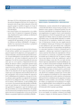 Revista de Universidad y Sociedad del Conocimiento                                    Vol. 3 - N.º 2 / Octubre de 2006

www.uoc.edu/rusc                                                                                                       ISSN 1698-580X




    den dejar en el foro del pequeño grupo mensajes o                ANÁLISIS DE LA EXPERIENCIA: ALGUNOS
    documentos dirigidos al docente con consultas o co-              RESULTADOS, VALORACIONES Y REFLEXIONES
    mentarios sobre lo que están realizando; el foro del
    pequeño grupo es también el espacio en el que el                 Globalmente, nuestra valoración de la implementación
    profesor deja a los alumnos los informes de evalua-              y desarrollo del diseño instruccional presentado en los
    ción del bloque;                                                 distintos cursos y grupos es claramente positiva. Las cali-
  – una zona de apoyo a la comunicación y a la colabo-               ficaciones obtenidas por los estudiantes mejoran de ma-
    ración entre el conjunto de integrantes del grupo-               nera significativa con respecto a las de cursos anteriores
    clase, basada en foros que se utilizan con distintas fi-         de la asignatura y a las de los grupos-clase que no están
    nalidades y funciones;                                           siguiendo este diseño, tanto en lo relativo al número de
  – una zona para las actividades de seguimiento y auto-             aprobados como a la media global obtenida. La satisfac-
    rregulación del aprendizaje, en la que los estudian-             ción general de los estudiantes, medida con cuestiona-
    tes elaboran sus diarios individuales y de grupo, y              rios, es francamente elevada: una muy amplia mayoría
    reciben los comentarios del profesor a propósito                 de estudiantes valoran que el formato de la asignatura
    del contenido de los mismos.                                     es más satisfactorio que otros diseños más «tradiciona-
                                                                     les» tanto para promover un aprendizaje más significati-
Junto a los recursos propios de cada uno de los bloques,             vo como para aumentar su interés y motivación por la
el aula incluye también una zona general de recursos                 asignatura, y afirman que repetirían la experiencia en
para el conjunto de la asignatura, en la que pueden en-              nuevas materias. Estos datos son especialmente relevan-
contrar materiales y documentación general de la mate-               tes si tenemos en cuenta que, en paralelo, los estudian-
ria, recursos bibliográficos y documentales, enlaces a pá-           tes señalan que la dedicación que les supone la asigna-
ginas web, etc., así como el tablón de anuncios de la                tura es muy superior a la de una «tradicional» y que el
asignatura. Uno de los recursos destacables de esta zona             volumen de trabajo es muy alto. Por otro lado, los estu-
tiene que ver con la puesta a disposición de los estu-               diantes aprecian especialmente la potencialidad que su-
diantes de diversos enlaces a programas gratuitos para               pone un diseño instruccional vertebrado alrededor del
la elaboración de mapas conceptuales y otros tipos de                análisis y la resolución de casos-problema mediante el
representaciones gráficas de información semántica,                  aprendizaje cooperativo para el desarrollo de compe-
que se acompañan de fuentes de información diversas                  tencias relevantes para su futura práctica profesional.
sobre el uso educativo de este tipo de programas; dado               En cuanto al profesorado, se destaca especialmente,
el peso que en la asignatura tiene la elaboración de ma-             más allá de lo ya señalado, la mejora que el nuevo dise-
pas conceptuales, estos recursos resultan de especial in-            ño de la asignatura ha facilitado en cinco aspectos bási-
terés y utilidad para los estudiantes, a los que se les ofre-        cos: la articulación entre teoría y práctica, la motivación
ce, además, apoyo específico (en algunas de las sesiones             del interés de los estudiantes por la asignatura y la posi-
de asistencia no obligatoria) sobre el uso y posibilidades           bilidad de atribuir sentido a sus contenidos, el tiempo
de los mismos. Adicionalmente, el aula posibilita diver-             de trabajo y la implicación de los alumnos en la asigna-
sos recursos y herramientas generales propios de Moodle,             tura, la significatividad y funcionalidad de los aprendiza-
entre los que destacan un calendario que funciona co-                jes realizados, y la mayor autonomía y responsabilidad
mo agenda de la asignatura y que los estudiantes pue-                del alumnado sobre su propio aprendizaje.
den personalizar con eventos individuales o de grupo,
una herramienta de mensajería interna entre los partici-             Esta valoración claramente positiva en términos globa-
pantes inscritos en el grupo-clase o el acceso de los estu-          les no nos impide, sin embargo, constatar la necesidad
diantes a sus propios registros de actividad en Moodle.              de ajustar y mejorar de diversas maneras el diseño y el



                                                                37
    César Coll, Teresa Mauri y Javier Onrubia                   1
 