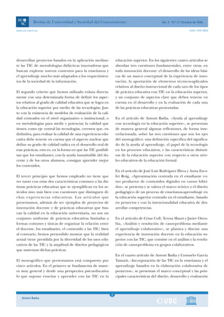 Revista de Universidad y Sociedad del Conocimiento                                    Vol. 3 - N.º 2 / Octubre de 2006

www.uoc.edu/rusc                                                                                                       ISSN 1698-580X




desarrollan proyectos basados en la aplicación median-              educación superior. En los siguientes cuatro artículos se
te las TIC de metodologías didácticas innovadoras que               abordan tres cuestiones fundamentales, entre otras, en
buscan explorar nuevos contextos para la enseñanza y                toda innovación docente: el desarrollo de las ideas bási-
el aprendizaje mucho más adaptados a los requerimien-               cas de un marco conceptual de la experiencia de inno-
tos de la sociedad de la información.                               vación, la aportación de elementos técnicos-aplicados
                                                                    relativos al diseño instruccional de cada uno de los tipos
El segundo criterio que hemos utilizado enlaza directa-             de práctica educativa con TIC en la educación superior,
mente con una determinada forma de definir los aspec-               y un conjunto de aspectos clave que deben tenerse en
tos relativos al grado de calidad educativa que se logra en         cuenta en el desarrollo y en la evaluación de cada una
la educación superior por medio de las tecnologías. Jun-            de las prácticas educativas presentadas.
to con la existencia de modelos de evaluación de la cali-
dad centrados en el nivel organizativo o institucional, o           En el artículo de Antoni Badia, «Ayuda al aprendizaje
en metodologías para medir y potenciar la calidad que               con tecnología en la educación superior», se presentan
tienen como eje central las tecnologías, creemos que, en            de manera general algunas reflexiones, de forma inte-
definitiva, para evaluar la calidad de una experiencia edu-         rrelacionada, sobre las tres cuestiones que son los ejes
cativa debe tenerse en cuenta que el aspecto nuclear que            del monográfico: una definición específica del significa-
define su grado de calidad radica en el desarrollo real de          do de la ayuda al aprendizaje, el papel de la tecnología
esas prácticas, esto es, en la forma en que las TIC posibili-       en los procesos educativos, y las características distinti-
tan que los estudiantes, con la ayuda insustituible del do-         vas de la educación superior con respecto a otros nive-
cente y de los otros alumnos, consigan aprender mejor               les educativos de la educación formal.
los contenidos.
                                                                    En el artículo de José Luis Rodríguez Illera y Anna Esco-
El tercer principio que hemos empleado no tiene que                 fet Roig, «Aproximación centrada en el estudiante co-
ver tanto con estas dos características comunes a las dis-          mo productor de contenidos digitales en cursos híbri-
tintas prácticas educativas que se ejemplifican en los ar-          dos», se presenta y se valora el marco teórico y el diseño
tículos sino más bien con cuestiones que distinguen di-             pedagógico de un proceso de enseñanza-aprendizaje en
chas experiencias educativas. Los artículos que                     la educación superior centrado en el estudiante, basado
presentamos, además de ser ejemplos de proyectos de                 en proyectos y con la intencionalidad educativa de des-
innovación docente y de prácticas educativas que bus-               arrollar competencias.
can la calidad en la educación universitaria, no son un
conjunto uniforme de prácticas educativas limitadas a               En el artículo de César Coll, Teresa Mauri y Javier Onru-
formas comunes y únicas de organizar la relación entre              bia, «Análisis y resolución de casos-problema mediante
el docente, los estudiantes, el contenido y las TIC; bien           el aprendizaje colaborativo», se plantea y discute una
al contrario, hemos pretendido mostrar que la realidad              experiencia de innovación docente en la educación su-
actual viene presidida por la diversidad de los usos edu-           perior con las TIC, que consiste en el análisis y la resolu-
cativos de las TIC y la amplitud de diseños pedagógicos             ción de casos-problema en grupos colaborativos.
que sustentan dichas prácticas.
                                                                    En el cuarto artículo de Antoni Badia y Consuelo García
El monográfico que presentamos está compuesto por                   Tamarit, «Incorporación de las TIC en la enseñanza y el
cinco artículos. En el primero se fundamenta de mane-               aprendizaje basados en la elaboración colaborativa de
ra muy general y desde una perspectiva psicoeducativa               proyectos», se presentan el marco conceptual y las prin-
lo que supone enseñar y aprender con las TIC en la                  cipales características del diseño, desarrollo y evaluación



                                                                1
                                                                2
    Antoni Badia                                                1
 