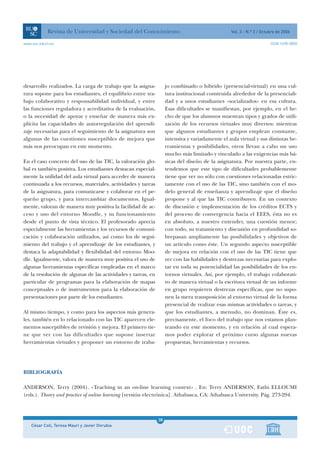 Revista de Universidad y Sociedad del Conocimiento                                   Vol. 3 - N.º 2 / Octubre de 2006

www.uoc.edu/rusc                                                                                                      ISSN 1698-580X




desarrollo realizados. La carga de trabajo que la asigna-          jo combinado o híbrido (presencial-virtual) en una cul-
tura supone para los estudiantes, el equilibrio entre tra-         tura institucional construida alrededor de la presenciali-
bajo colaborativo y responsabilidad individual, y entre            dad y a unos estudiantes «socializados» en esa cultura.
las funciones reguladora y acreditativa de la evaluación,          Esas dificultades se manifiestan, por ejemplo, en el he-
o la necesidad de apoyar y enseñar de manera más ex-               cho de que los alumnos muestran tipos y grados de utili-
plícita las capacidades de autorregulación del aprendi-            zación de los recursos virtuales muy diversos: mientras
zaje necesarias para el seguimiento de la asignatura son           que algunos estudiantes y grupos emplean constante,
algunas de las cuestiones susceptibles de mejora que               intensiva y variadamente el aula virtual y sus distintas he-
más nos preocupan en este momento.                                 rramientas y posibilidades, otros llevan a cabo un uso
                                                                   mucho más limitado y vinculado a las exigencias más bá-
En el caso concreto del uso de las TIC, la valoración glo-         sicas del diseño de la asignatura. Por nuestra parte, en-
bal es también positiva. Los estudiantes destacan especial-        tendemos que este tipo de dificultades probablemente
mente la utilidad del aula virtual para acceder de manera          tiene que ver no sólo con cuestiones relacionadas estric-
continuada a los recursos, materiales, actividades y tareas        tamente con el uso de las TIC, sino también con el mo-
de la asignatura, para comunicarse y colaborar en el pe-           delo general de enseñanza y aprendizaje que el diseño
queño grupo, y para intercambiar documentos. Igual-                propone y al que las TIC contribuyen. En un contexto
mente, valoran de manera muy positiva la facilidad de ac-          de discusión e implementación de los créditos ECTS y
ceso y uso del entorno Moodle, y su funcionamiento                 del proceso de convergencia hacia el EEES, ésta no es
desde el punto de vista técnico. El profesorado aprecia            en absoluto, a nuestro entender, una cuestión menor;
especialmente las herramientas y los recursos de comuni-           con todo, su tratamiento y discusión en profundidad so-
cación y colaboración utilizados, así como los de segui-           brepasan ampliamente las posibilidades y objetivos de
miento del trabajo y el aprendizaje de los estudiantes, y          un artículo como éste. Un segundo aspecto susceptible
destaca la adaptabilidad y flexibilidad del entorno Moo-           de mejora en relación con el uso de las TIC tiene que
dle. Igualmente, valora de manera muy positiva el uso de           ver con las habilidades y destrezas necesarias para explo-
algunas herramientas específicas empleadas en el marco             tar en toda su potencialidad las posibilidades de los en-
de la resolución de algunas de las actividades y tareas, en        tornos virtuales. Así, por ejemplo, el trabajo colaborati-
particular de programas para la elaboración de mapas               vo de manera virtual o la escritura virtual de un informe
conceptuales o de instrumentos para la elaboración de              en grupo requieren destrezas específicas, que no supo-
presentaciones por parte de los estudiantes.                       nen la mera transposición al entorno virtual de la forma
                                                                   presencial de realizar esas mismas actividades o tareas, y
Al mismo tiempo, y como para los aspectos más genera-              que los estudiantes, a menudo, no dominan. Éste es,
les, también en lo relacionado con las TIC aparecen ele-           precisamente, el foco del trabajo que nos estamos plan-
mentos susceptibles de revisión y mejora. El primero tie-          teando en este momento, y en relación al cual espera-
ne que ver con las dificultades que supone insertar                mos poder explorar el próximo curso algunas nuevas
herramientas virtuales y proponer un entorno de traba-             propuestas, herramientas y recursos.




BIBLIOGRAFÍA

ANDERSON, Terry (2004). «Teaching in an on-line learning context» . En: Terry ANDERSON, Fathi ELLOUMI
(eds.). Theory and practice of online learning [versión electrónica]. Athabasca, CA: Athabasca University. Pág. 273-294.



                                                              1
                                                              38
    César Coll, Teresa Mauri y Javier Onrubia                 1
 