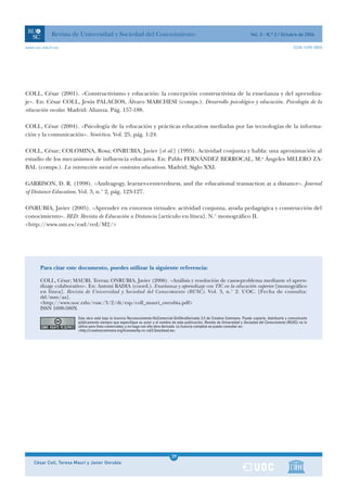 Revista de Universidad y Sociedad del Conocimiento                                                                     Vol. 3 - N.º 2 / Octubre de 2006

www.uoc.edu/rusc                                                                                                                                              ISSN 1698-580X




COLL, César (2001). «Constructivismo y educación: la concepción constructivista de la enseñanza y del aprendiza-
je». En: César COLL, Jesús PALACIOS, Álvaro MARCHESI (comps.). Desarrollo psicológico y educación. Psicología de la
educación escolar. Madrid: Alianza. Pág. 157-188.

COLL, César (2004). «Psicología de la educación y prácticas educativas mediadas por las tecnologías de la informa-
ción y la comunicación». Sinéctica. Vol. 25, pág. 1-24.

COLL, César; COLOMINA, Rosa; ONRUBIA, Javier [et al.] (1995). Actividad conjunta y habla: una aproximación al
estudio de los mecanismos de influencia educativa. En: Pablo FERNÁNDEZ BERROCAL, M.a Ángeles MELERO ZA-
BAL (comps.). La interacción social en contextos educativos. Madrid: Siglo XXI.

GARRISON, D. R. (1998). «Andragogy, learner-centeredness, and the educational transaction at a distance». Journal
of Distance Education. Vol. 3, n.° 2, pág. 123-127.

ONRUBIA, Javier (2005). «Aprender en entornos virtuales: actividad conjunta, ayuda pedagógica y construcción del
conocimiento». RED: Revista de Educación a Distancia [artículo en línea]. N.° monográfico II.
<http://www.um.es/ead/red/M2/>




       Para citar este documento, puedes utilizar la siguiente referencia:

       COLL, César; MAURI, Teresa; ONRUBIA, Javier (2006). «Análisis y resolución de casos-problema mediante el apren-
       dizaje colaborativo». En: Antoni BADIA (coord.). Enseñanza y aprendizaje con TIC en la educación superior [monográfico
       en línea]. Revista de Universidad y Sociedad del Conocimiento (RUSC). Vol. 3, n.° 2. UOC. [Fecha de consulta:
       dd/mm/aa].
       <http://www.uoc.edu/rusc/3/2/dt/esp/coll_mauri_onrubia.pdf>
       ISSN 1698-580X
                        Esta obra está bajo la licencia Reconocimiento-NoComercial-SinObraDerivada 2.5 de Creative Commons. Puede copiarla, distribuirla y comunicarla
                        públicamente siempre que especifique su autor y el nombre de esta publicación, Revista de Universidad y Sociedad del Conocimiento (RUSC); no la
                        utilice para fines comerciales; y no haga con ella obra derivada. La licencia completa se puede consultar en:
                        <http://creativecommons.org/licenses/by-nc-nd/2.5/es/deed.es>




                                                                                  1
                                                                                  39
    César Coll, Teresa Mauri y Javier Onrubia                                     1
 