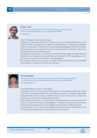 Revista de Universidad y Sociedad del Conocimiento                                   Vol. 3 - N.º 2 / Octubre de 2006

www.uoc.edu/rusc                                                                                                      ISSN 1698-580X




                      César Coll
                      Catedrático del Departamento de Psicología Evolutiva y de la Educación
                      de la Universidad de Barcelona, y coordinador del GIDPE
                      ccoll@ub.edu


                      César Coll Salvador es doctor en Psicología.
                      Catedrático de Psicología evolutiva y de la educación en la Universidad de Barcelona, ha im-
                      pulsado y dirigido investigaciones y trabajos sobre las aplicaciones e implicaciones pedagógi-
                      cas de la teoría genética, la orientación y la intervención psicopedagógica, el diseño y el desarro-
                      llo del currículo escolar, el análisis de los procesos de interacción en situaciones educativas y
                      la evaluación de los aprendizajes escolares.
                      Ha participado activamente en el diseño de la reforma educativa española impulsada por la
                      LOGSE (Ley de Ordenación General del Sistema Educativo) en 1990, especialmente en lo
                      que concierne a los aspectos curriculares y psicopedagógicos.
                      Sus intereses actuales tienen como foco el análisis del discurso educativo, las comunidades
                      de aprendizaje y el impacto de las TIC en la educación.




                      Teresa Mauri
                      Catedrática de Escuela Universitaria del Departamento de Psicología Evolutiva
                      y de la Educación de la Universidad de Barcelona, y miembro del GIDPE
                      teresamauri@ub.edu


                      Teresa Mauri Majòs es doctora en Psicología.
                      Catedrática de Escuela Universitaria del Departamento de Psicología Evolutiva y de la Edu-
                      cación de la Universidad de Barcelona, ha investigado, impulsado y codirigido trabajos sobre
                      el desarrollo del currículo escolar, el análisis de los procesos de interacción en situaciones
                      educativas y la evaluación de los aprendizajes escolares.
                      Ha participado activamente en el desarrollo de reformas educativas y en proyectos de inno-
                      vación de la práctica educativa y psicopedagógica en ámbitos de atención a la diversidad, la
                      evaluación de los aprendizajes y las comunidades de aprendizaje de ámbito territorial.
                      Su investigación actual se centra en el análisis del discurso educativo, la incidencia de las
                      TIC en las prácticas educativas y la innovación docente universitaria.




                                                               1
                                                               40
    César Coll, Teresa Mauri y Javier Onrubia                  1
 