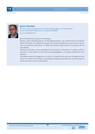 Revista de Universidad y Sociedad del Conocimiento                                   Vol. 3 - N.º 2 / Octubre de 2006

www.uoc.edu/rusc                                                                                                          ISSN 1698-580X




                      Javier Onrubia
                      Profesor titular del Departamento de Psicología Evolutiva y de la Educación
                      de la Universidad de Barcelona y miembro del GIDPE
                      javier.onrubia@ub.edu


                      Javier Onrubia Goñi es doctor en Psicología.
                      Profesor titular del Departamento de Psicología Evolutiva y de la Educación de la Universi-
                      dad de Barcelona, ha realizado investigaciones relativas al análisis de los procesos de interac-
                      ción en situaciones educativas, el estudio del discurso educacional y la evaluación de los
                      aprendizajes.
                      También ha llevado a cabo actividades de intervención y formación en ámbitos como la
                      atención a la diversidad, la intervención psicopedagógica y el trabajo colaborativo entre
                      alumnos.
                      Su trabajo actual de investigación se centra en el estudio de los procesos de influencia edu-
                      cativa en contextos de enseñanza y aprendizaje mediados por las TIC, así como de los proce-
                      sos de innovación docente universitaria.




                                                              1
                                                             41
    César Coll, Teresa Mauri y Javier Onrubia                 1                     Edición: FUOC. Producción: Ediciones Doyma, S.L.


                                                                                                                     www.doyma.es
 
