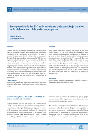 Revista de Universidad y Sociedad del Conocimiento                                  Vol. 3 - N.º 2 / Octubre de 2006

www.uoc.edu/rusc                                                                                                     ISSN 1698-580X




     Incorporación de las TIC en la enseñanza y el aprendizaje basados
     en la elaboración colaborativa de proyectos

     Antoni Badia
     Consuelo García



Resumen                                                            Abstract

En este artículo se presenta una exposición general de             This article presents a general discussion of the main
las principales características del aprendizaje colaborati-        characteristics of the project-based collaborative lear-
vo basado en la elaboración de proyectos. Además, se               ning model. It discusses the design and development
expone el proceso de diseño y desarrollo de esta meto-             process of these didactic models when information and
dología didáctica cuando se incorporan las TIC (tecno-             communication technologies (ICT) are used. The con-
logías de la información y de la comunicación). Hemos              tent of the article has been divided into two interrelated
organizado la exposición de los contenidos en dos par-             sections. We begin with a summary of the main theoreti-
tes interrelacionadas. En la primera parte resumimos               cal features of this didactic methodology and continue
los principales aspectos teóricos de esta metodología di-          with some key reflections on the design, application
dáctica. En la segunda parte presentamos algunas refle-            and evaluation of the implementation of the project-ba-
xiones relevantes con respecto al diseño, aplicación y             sed collaborative learning model in the context of hig-
evaluación de la implementación del aprendizaje cola-              her education when there is a substantial technological
borativo basado en proyectos en la educación superior,             component.
cuando se realiza con un uso educativo intensivo de la
tecnología.
                                                                   Keywords
Palabras clave                                                     project-based learning, collaborative learning, Internet-
aprendizaje basado en proyectos, aprendizaje en cola-              based education, higher education
boración, educación basada en Internet, educación su-
perior




EL APRENDIZAJE BASADO EN LA ELABORACIÓN                            aplicarse tanto al proceso de aprendizaje que el grupo
COLABORATIVA DE PROYECTOS                                          de estudiantes debe seguir como al resultado que tiene
                                                                   que obtener de dicho aprendizaje.
El aprendizaje basado en proyectos colaborativos
(ABPC) puede definirse, de una manera muy genérica,                En relación con el proceso colaborativo del grupo de
como una metodología didáctica que organiza el proce-              estudiantes, la elaboración de proyectos significa la
so de enseñanza y aprendizaje mediante la elaboración              propuesta al grupo de estudiantes de la resolución de
de proyectos de forma colaborativa en grupos de estu-              problemas o la búsqueda de respuestas a cuestiones
diantes (Thomas, 2000; Gülbahar et al., 2006). En esta             complejas para la cual deben diseñar un plan de ac-
metodología didáctica, el concepto de proyecto puede               tuación, ponerlo en práctica tomando decisiones a lo



                                                               1
                                                              42
    Antoni Badia y Consuelo García                             1
 