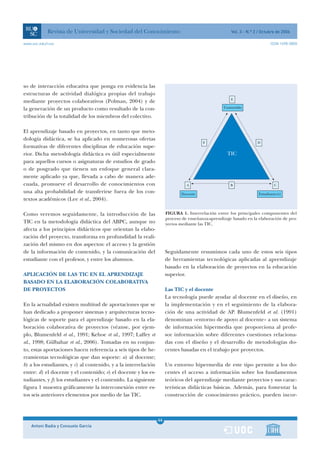 Revista de Universidad y Sociedad del Conocimiento                                       Vol. 3 - N.º 2 / Octubre de 2006

www.uoc.edu/rusc                                                                                                          ISSN 1698-580X




so de interacción educativa que ponga en evidencia las
estructuras de actividad dialógica propias del trabajo
                                                                                                     E
mediante proyectos colaborativos (Polman, 2004) y de
la generación de un producto como resultado de la con-                                           Contenido

tribución de la totalidad de los miembros del colectivo.

El aprendizaje basado en proyectos, en tanto que meto-
dología didáctica, se ha aplicado en numerosas ofertas
                                                                                       F                           D
formativas de diferentes disciplinas de educación supe-
rior. Dicha metodología didáctica es útil especialmente                                            TIC
para aquellos cursos o asignaturas de estudios de grado
o de posgrado que tienen un enfoque general clara-
mente aplicado ya que, llevada a cabo de manera ade-
cuada, promueve el desarrollo de conocimientos con                             A                     B                       C
una alta probabilidad de transferirse fuera de los con-                     Docente                                 Estudiante(s)
textos académicos (Lee et al., 2004).

Como veremos seguidamente, la introducción de las                    FIGURA 1. Interrelación entre los principales componentes del
                                                                     proceso de enseñanza-aprendizaje basado en la elaboración de pro-
TIC en la metodología didáctica del ABPC, aunque no                  yectos mediante las TIC.
afecta a los principios didácticos que orientan la elabo-
ración del proyecto, transforma en profundidad la reali-
zación del mismo en dos aspectos: el acceso y la gestión
de la información de contenido, y la comunicación del                Seguidamente resumimos cada uno de estos seis tipos
estudiante con el profesor, y entre los alumnos.                     de herramientas tecnológicas aplicadas al aprendizaje
                                                                     basado en la elaboración de proyectos en la educación
APLICACIÓN DE LAS TIC EN EL APRENDIZAJE                              superior.
BASADO EN LA ELABORACIÓN COLABORATIVA
DE PROYECTOS                                                         Las TIC y el docente
                                                                     La tecnología puede ayudar al docente en el diseño, en
En la actualidad existen multitud de aportaciones que se             la implementación y en el seguimiento de la elabora-
han dedicado a proponer sistemas y arquitecturas tecno-              ción de una actividad de AP. Blumenfeld et al. (1991)
lógicas de soporte para el aprendizaje basado en la ela-             denominan «entorno de apoyo al docente» a un sistema
boración colaborativa de proyectos (véanse, por ejem-                de información hipermedia que proporciona al profe-
plo, Blumenfeld et al., 1991; Kehoe et al., 1997; Laffey et          sor información sobre diferentes cuestiones relaciona-
al., 1998; Gülbahar et al., 2006). Tomadas en su conjun-             das con el diseño y el desarrollo de metodologías do-
to, estas aportaciones hacen referencia a seis tipos de he-          centes basadas en el trabajo por proyectos.
rramientas tecnológicas que dan soporte: a) al docente;
b) a los estudiantes, y c) al contenido, y a la interrelación        Un entorno hipermedia de este tipo permite a los do-
entre: d) el docente y el contenido; e) el docente y los es-         centes el acceso a información sobre los fundamentos
tudiantes, y f) los estudiantes y el contenido. La siguiente         teóricos del aprendizaje mediante proyectos y sus carac-
figura 1 muestra gráficamente la interconexión entre es-             terísticas didácticas básicas. Además, para fomentar la
tos seis anteriores elementos por medio de las TIC.                  construcción de conocimiento práctico, pueden incor-



                                                                44
    Antoni Badia y Consuelo García                              1
 