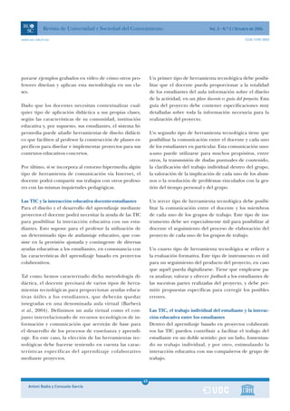 Revista de Universidad y Sociedad del Conocimiento                                  Vol. 3 - N.º 2 / Octubre de 2006

www.uoc.edu/rusc                                                                                                     ISSN 1698-580X




porarse ejemplos grabados en vídeo de cómo otros pro-             Un primer tipo de herramienta tecnológica debe posibi-
fesores diseñan y aplican esta metodología en sus cla-            litar que el docente pueda proporcionar a la totalidad
ses.                                                              de los estudiantes del aula información sobre el diseño
                                                                  de la actividad, en un plan docente o guía del proyecto. Esta
Dado que los docentes necesitan contextualizar cual-              guía del proyecto debe contener especificaciones muy
quier tipo de aplicación didáctica a sus propias clases,          detalladas sobre toda la información necesaria para la
según las características de su comunidad, institución            realización del proyecto.
educativa y, por supuesto, sus estudiantes, el sistema hi-
permedia puede añadir herramientas de diseño didácti-             Un segundo tipo de herramienta tecnológica tiene que
co que faciliten al profesor la construcción de planes es-        posibilitar la comunicación entre el docente y cada uno
pecíficos para diseñar e implementar proyectos para sus           de los estudiantes en particular. Esta comunicación uno-
contextos educativos concretos.                                   a-uno puede utilizarse para muchos propósitos, entre
                                                                  otros, la transmisión de dudas puntuales de contenido,
Por último, si se incorpora al entorno hipermedia algún           la clarificación del trabajo individual dentro del grupo,
tipo de herramienta de comunicación vía Internet, el              la valoración de la implicación de cada uno de los alum-
docente podrá compartir sus trabajos con otros profeso-           nos o la resolución de problemas vinculados con la ges-
res con las mismas inquietudes pedagógicas.                       tión del tiempo personal y del grupo.

Las TIC y la interacción educativa docente-estudiantes            Un tercer tipo de herramienta tecnológica debe posibi-
Para el diseño y el desarrollo del aprendizaje mediante           litar la comunicación entre el docente y los miembros
proyectos el docente podrá necesitar la ayuda de las TIC          de cada uno de los grupos de trabajo. Este tipo de ins-
para posibilitar la interacción educativa con sus estu-           trumento debe ser especialmente útil para posibilitar al
diantes. Esto supone para el profesor la utilización de           docente el seguimiento del proceso de elaboración del
un determinado tipo de andamiaje educativo, que con-              proyecto de cada uno de los grupos de trabajo.
siste en la provisión ajustada y contingente de diversas
ayudas educativas a los estudiantes, en consonancia con           Un cuarto tipo de herramienta tecnológica se refiere a
las características del aprendizaje basado en proyectos           la evaluación formativa. Este tipo de instrumento es útil
colaborativos.                                                    para un seguimiento del producto del proyecto, en caso
                                                                  que aquél pueda digitalizarse. Tiene que emplearse pa-
Tal como hemos caracterizado dicha metodología di-                ra analizar, valorar y ofrecer feedback a los estudiantes de
dáctica, el docente precisará de varios tipos de herra-           las sucesivas partes realizadas del proyecto, y debe per-
mientas tecnológicas para proporcionar ayudas educa-              mitir propuestas específicas para corregir los posibles
tivas útiles a los estudiantes, que deberán quedar                errores.
integradas en una denominada aula virtual (Barberà
et al., 2004). Definimos un aula virtual como el con-             Las TIC, el trabajo individual del estudiante y la interac-
junto interrelacionado de recursos tecnológicos de in-            ción educativa entre los estudiantes
formación y comunicación que servirán de base para                Dentro del aprendizaje basado en proyectos colaborati-
el desarrollo de los procesos de enseñanza y aprendi-             vos las TIC pueden contribuir a facilitar el trabajo del
zaje. En este caso, la elección de las herramientas tec-          estudiante en un doble sentido: por un lado, fomentan-
nológicas debe hacerse teniendo en cuenta las carac-              do su trabajo individual, y por otro, estimulando la
terísticas específicas del aprendizaje colaborativo               interacción educativa con sus compañeros de grupo de
mediante proyectos.                                               trabajo.



                                                             45
    Antoni Badia y Consuelo García                           1
 