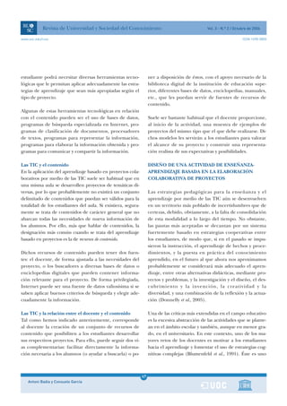 Revista de Universidad y Sociedad del Conocimiento                                    Vol. 3 - N.º 2 / Octubre de 2006

www.uoc.edu/rusc                                                                                                       ISSN 1698-580X




estudiante podrá necesitar diversas herramientas tecno-             ner a disposición de éstos, con el apoyo necesario de la
lógicas que le permitan aplicar adecuadamente las estra-            biblioteca digital de la institución de educación supe-
tegias de aprendizaje que sean más apropiadas según el              rior, diferentes bases de datos, enciclopedias, manuales,
tipo de proyecto.                                                   etc., que les puedan servir de fuentes de recursos de
                                                                    contenido.
Algunas de estas herramientas tecnológicas en relación
con el contenido pueden ser el uso de bases de datos,               Suele ser bastante habitual que el docente proporcione,
programas de búsqueda especializada en Internet, pro-               al inicio de la actividad, una muestra de ejemplos de
gramas de clasificación de documentos, procesadores                 proyectos del mismo tipo que el que debe realizarse. Di-
de textos, programas para representar la información,               chos modelos les servirán a los estudiantes para valorar
programas para elaborar la información obtenida y pro-              el alcance de su proyecto y construir una representa-
gramas para comunicar y compartir la información.                   ción realista de sus expectativas y posibilidades.

Las TIC y el contenido                                              DISEÑO DE UNA ACTIVIDAD DE ENSEÑANZA-
En la aplicación del aprendizaje basado en proyectos cola-          APRENDIZAJE BASADA EN LA ELABORACIÓN
borativos por medio de las TIC suele ser habitual que en            COLABORATIVA DE PROYECTOS
una misma aula se desarrollen proyectos de temáticas di-
versas, por lo que probablemente no existirá un conjunto            Las estrategias pedagógicas para la enseñanza y el
delimitado de contenidos que puedan ser válidos para la             aprendizaje por medio de las TIC aún se desenvuelven
totalidad de los estudiantes del aula. Si existiera, segura-        en un territorio más poblado de incertidumbres que de
mente se trata de contenidos de carácter general que no             certezas, debido, obviamente, a la falta de consolidación
abarcan todas las necesidades de nueva información de               de esta modalidad a lo largo del tiempo. No obstante,
los alumnos. Por ello, más que hablar de contenidos, la             las pautas más aceptadas se decantan por un sistema
designación más común cuando se trata del aprendizaje               fuertemente basado en estrategias cooperativas entre
basado en proyectos es la de recursos de contenido.                 los estudiantes, de modo que, si en el pasado se impu-
                                                                    sieron la instrucción, el aprendizaje de hechos y proce-
Dichos recursos de contenido pueden tener dos fuen-                 dimientos, y la puesta en práctica del conocimiento
tes: el docente, de forma ajustada a las necesidades del            aprendido, en el futuro al que ahora nos aproximamos
proyecto, o los buscadores a diversas bases de datos o              probablemente se considerará más adecuado el apren-
enciclopedias digitales que pueden contener informa-                dizaje, entre otras alternativas didácticas, mediante pro-
ción relevante para el proyecto. De forma privilegiada,             yectos y problemas, y la investigación y el diseño, el des-
Internet puede ser una fuente de datos valiosísima si se            cubrimiento y la invención, la creatividad y la
saben aplicar buenos criterios de búsqueda y elegir ade-            diversidad, y una combinación de la reflexión y la actua-
cuadamente la información.                                          ción (Donnelly et al., 2005).

Las TIC y la relación entre el docente y el contenido               Una de las críticas más extendidas en el campo educativo
Tal como hemos indicado anteriormente, corresponde                  es la excesiva abstracción de las actividades que se plante-
al docente la creación de un conjunto de recursos de                an en el ámbito escolar y también, aunque en menor gra-
contenido que posibiliten a los estudiantes desarrollar             do, en el universitario. En este contexto, uno de los ma-
sus respectivos proyectos. Para ello, puede seguir dos ví-          yores retos de los docentes es motivar a los estudiantes
as complementarias: facilitar directamente la informa-              hacia el aprendizaje y fomentar el uso de estrategias cog-
ción necesaria a los alumnos (o ayudar a buscarla) o po-            nitivas complejas (Blumenfeld et al., 1991). Éste es uno



                                                               47
    Antoni Badia y Consuelo García                             1
 