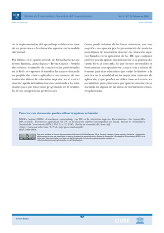 Revista de Universidad y Sociedad del Conocimiento                                                                    Vol. 3 - N.º 2 / Octubre de 2006

www.uoc.edu/rusc                                                                                                                                             ISSN 1698-580X




de la implementación del aprendizaje colaborativo basa-                              Como puede inferirse de las líneas anteriores, este mo-
do en proyectos en la educación superior en la modali-                               nográfico no apuesta por la presentación de modelos
dad virtual.                                                                         prototípicos de innovación docente en educación supe-
                                                                                     rior basados en la aplicación de las TIC que cualquier
Por último, en el quinto artículo de Elena Barberà, Gui-                             profesor pueda aplicar mecánicamente a su práctica do-
llermo Bautista, Anna Espasa y Teresa Guasch «Portfolio                              cente; bien al contrario, lo que hemos pretendido es
electrónico: desarrollo de competencias profesionales                                fundamentar conceptualmente, caracterizar y valorar di-
en la Red», se exponen el sentido y las características de                           ferentes prácticas educativas que están llevándose a la
un portfolio electrónico aplicado en un contexto de una                              práctica en la actualidad en los respectivos contextos de
institución virtual de educación superior, en el cual el                             aplicación, y que pueden ser útiles como referencia, es-
docente aporta retroalimentación continuada a los estu-                              pecialmente para profesores que quieran innovar en su
diantes para que éstos vayan progresando en el desarro-                              docencia en alguna de las líneas de intervención educa-
llo de sus competencias profesionales.                                               tiva planteadas.




       Para citar este documento, puedes utilizar la siguiente referencia:

       BADIA, Antoni (2006). «Enseñanza y aprendizaje con TIC en la educación superior. Presentación». En: Antoni BA-
       DIA (coord.). Enseñanza y aprendizaje con TIC en la educación superior [monográfico en línea]. Revista de Universidad y
       Sociedad del Conocimiento (RUSC). Vol. 3, n.º 2. UOC. [Fecha de consulta: dd/mm/aa].
       <http://www.uoc.edu/rusc/3/2/dt/esp/presentacion.pdf>
       ISSN 1698-580X
                       Esta obra está bajo la licencia Reconocimiento-NoComercial-SinObraDerivada 2.5 de Creative Commons. Puede copiarla, distribuirla y comunicarla
                       públicamente siempre que especifique su autor y el nombre de esta publicación, Revista de Universidad y Sociedad del Conocimiento (RUSC); no la
                       utilice para fines comerciales; y no haga con ella obra derivada. La licencia completa se puede consultar en:
                       <http://creativecommons.org/licenses/by-nc-nd/2.5/es/deed.es>




                                                                                 1
                                                                                 3
    Antoni Badia                                                                 1
 