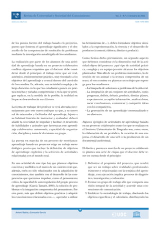 Revista de Universidad y Sociedad del Conocimiento                                    Vol. 3 - N.º 2 / Octubre de 2006

www.uoc.edu/rusc                                                                                                       ISSN 1698-580X




de los puntos fuertes del trabajo basado en proyectos,              las herramientas de...»), deben formularse objetivos vincu-
puesto que fomenta el aprendizaje significativo y el des-           lados a la experimentación, la vivencia y el desarrollo de
arrollo de las competencias de resolución de problemas              productos (construir, elaborar, diseñar o producir).
mediante la investigación autodirigida de los estudiantes.
                                                                    Como hemos dicho previamente, un segundo aspecto
La realización por parte de los alumnos de una activi-              que debemos considerar es la dimensión real de la acti-
dad de aprendizaje basada en un proyecto colaborativo               vidad objeto del proyecto: ¿qué tipo de actividad prácti-
conlleva algunos requisitos que el docente debe consi-              ca, compleja y en equipo permite alcanzar los objetivos
derar desde el principio: el trabajo tiene que ser real,            planteados? Más allá de un problema matemático, la di-
auténtico, eminentemente práctico, muy vinculado a los              sección de un animal o la lectura comprensiva de un
objetivos del aprendizaje y central dentro del currículo            texto, el reto consiste en plantear un trabajo que supon-
de los estudios. Es, además, una actividad compleja y de            ga para los estudiantes:
larga duración en la que los estudiantes ponen en prác-                – La búsqueda de soluciones a problemas de la vida real.
tica muchas y variadas competencias y en la que se persi-              – La integración de un conjunto de actividades, como
gue replicar, en la medida de lo posible, la realidad en                 preguntar, definir, debatir, predecir, diseñar planes,
la que se desenvolverán en el futuro.                                    experimentar, recopilar información, analizar datos,
                                                                         sacar conclusiones, comunicar y compartir ideas
La forma de trabajar del profesor se verá afectada nece-                 con los compañeros.
sariamente por este nuevo enfoque ya que, a su nuevo                   – La generación de un aprendizaje contextualizado y
rol de orientador y facilitador del aprendizaje, lejano a                no abstracto.
su habitual función de instructor y evaluador, deberá
añadir la necesidad de impulsar y facilitar el desarrollo           Algunos ejemplos de actividades de aprendizaje basado
de habilidades y actitudes que favorezcan este aprendi-             en un proyecto colaborativo como los que se realizan en
zaje colaborativo: autonomía, capacidad de organiza-                el Instituto Universitario de Posgrado son, entre otros,
ción, disciplina y toma de decisiones en grupo.                     la elaboración de un periódico, la creación de una em-
                                                                    presa, el desarrollo de una web o la producción de un
La puesta en marcha de un proceso de enseñanza-                     documental audiovisual.
aprendizaje basado en proyectos exige un trabajo meto-
dológico previo que incluye la definición de objetivos              El diseño y puesta en marcha de un proyecto colaborati-
de aprendizaje explícitos y la selección de actividades             vo plantea una serie de etapas que el docente debe te-
relacionadas con el mundo real.                                     ner en cuenta desde el principio:

En una actividad de este tipo hay que plantear objetivos              1. Delimitar el propósito del proyecto, que tendrá
concretos y medibles en el marco de un contexto real, que,               que ser un trabajo sobre realidades profesionales
además, estén no sólo relacionados con la adquisición de                 existentes y relacionadas con la temática del apren-
conocimientos, sino también con el desarrollo de las com-                dizaje, cuya ejecución implica procesos de diagnós-
petencias que queremos impulsar, como el pensamiento                     tico, investigación y evaluación.
crítico, la capacidad de autorregulación del propio proceso           2. Formar un grupo de trabajo afín que comparta una
de aprendizaje (García Tamarit, 2005), la solución de pro-               visión integral de la actividad y acuerde unas con-
blemas o la integración comprensiva del pensamiento. Por                 venciones de comunicación.
otra parte, más que definir objetivos genéricos («adquirir            3. Establecer la metodología de trabajo, diseñando los
los conocimientos relacionados con...», «aprender a utilizar             objetivos específicos y el calendario, distribuyendo las



                                                               1
                                                               48
    Antoni Badia y Consuelo García                             1
 