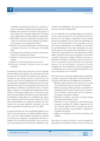 Revista de Universidad y Sociedad del Conocimiento                                   Vol. 3 - N.º 2 / Octubre de 2006

www.uoc.edu/rusc                                                                                                      ISSN 1698-580X




     actividades, determinando la forma de compartir re-            señalarán las debilidades y los puntos fuertes tanto del
     cursos y materiales, y estableciendo un plan de acción.        proceso como del resultado final.
  4. Adoptar unas normas de actuación como grupo, es
     decir, diseñar las estrategias colaborativas necesarias        Una vez diseñada la metodología didáctica, las decisio-
     para trabajar juntos y alcanzar objetivos compartidos.         nes de implementación de un aprendizaje basado en
  5. Desarrollar el proyecto aplicando estrategias enfo-            proyectos no son simples y dependen en gran medida
     cadas a la consecución de los objetivos marcados y             del tipo de estudiantes, de la cultura de aprendizaje en
     no meramente a la recopilación de datos.                       la que se han desenvuelto y de los parámetros en los
  6. Recabar la orientación del profesor, buscando apo-             que están acostumbrados a ser evaluados. Los estudian-
     yo durante el proceso y no sólo para el resultado              tes que habitualmente han sido examinados con prue-
     final.                                                         bas de tipo test, de retención del conocimiento, y cuyos
  7. Consensuar las conclusiones, la forma y la presenta-           objetivos de aprendizaje han sido básicamente indivi-
     ción de los resultados del trabajo.                            duales, mostrarán desconcierto, pérdida de orientación
  8. Establecer la estructura de presentación de los con-           y grandes resistencias a trabajar mediante proyectos co-
     tenidos.                                                       laborativos. Además, los alumnos noveles no suelen te-
  9. Elaborar y dar forma al proyecto por escrito.                  ner un conocimiento previo del tema, de los procedi-
 10. Presentar y defender el proyecto ante un comité                mientos y de sus necesidades, y acometen las tareas
     evaluador.                                                     complejas de forma superficial. Utilizan estrategias po-
                                                                    co sofisticadas, no se marcan objetivos ambiciosos y son
Es importante valorar tanto el proceso como el resultado            muy conformistas con el resultado.
del aprendizaje del estudiante. La consecución del éxito
por parte de éste depende de la aplicación de algunas es-           Por estas razones, a la hora de implementar un aprendiza-
trategias de aprendizaje puestas en práctica por los                je basado en proyectos colaborativos, el docente debe ser
alumnos, tales como la identificación de necesidades de             consciente de las diversas necesidades de los estudiantes:
conocimiento, la búsqueda de información nueva, la pla-                – Recibir su apoyo durante todo el proyecto y no sólo
nificación del tiempo, la autorregulación del proceso de                 en la realización de las tareas que les ha señalado.
aprendizaje, la reflexión, la valoración crítica o el apren-           – Adecuar su propia visión personal a un objetivo de-
dizaje «recíproco». El resultado del trabajo aporta al eva-              terminado, que les genere interés, que les motive y
luador el criterio para calificar, pero es el proceso el que             que les enfrente a nuevas ideas que no se ajustan a
ilustra los aprendizajes obtenidos, las metas alcanzadas y               su enfoque conceptual cotidiano.
los beneficios a largo plazo. Los estudiantes que apren-               – Organizar el trabajo y ejecutarlo, teniendo tiempo
den mediante proyectos desarrollan formas de conoci-                     para reflexionar, debatir, actuar.
miento más flexibles y son capaces de utilizar ese cono-               – Colaborar con sus compañeros y orientadores para
cimiento en un rango amplio de contextos y con una                       conseguir resultados de calidad. Lógicamente hay
mayor capacidad de transferencia (Lee et al., 2004).                     que construir espacios físicos o virtuales que permi-
                                                                         tan esta interacción y que posibiliten compartir los
La parte final típica de esta metodología didáctica con-                 resultados alcanzados.
siste en una presentación y una defensa pública del pro-               – Validar sus resultados con criterios de realismo y de
yecto, ante un comité evaluador formado por expertos                     utilidad.
en el tema, que indagarán y preguntarán sobre los re-
sultados y las conclusiones alcanzadas y acerca de las ra-          Para ofrecer un soporte eficiente a estas necesidades de
zones que fundamentan las decisiones adoptadas, y que               aprendizaje, los formadores deben centrar sus esfuerzos



                                                               49
    Antoni Badia y Consuelo García                             1
 