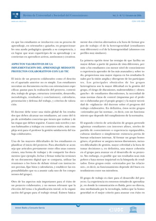 Revista de Universidad y Sociedad del Conocimiento                                     Vol. 3 - N.º 2 / Octubre de 2006

www.uoc.edu/rusc                                                                                                        ISSN 1698-580X




en que los estudiantes se involucren con su proceso de                mente dos criterios alternativos a la hora de formar gru-
aprendizaje, en orientarlos y guiarlos, en proporcionar-              pos de trabajo: el de la heterogeneidad (estudiantes
les una ayuda pedagógica ajustada a su competencia, y                 muy diferentes) o el de la homogeneidad (alumnos con
en lograr que sean copartícipes de su aprendizaje y se                perfiles muy similares).
conviertan en aprendices activos, autónomos y creativos.
                                                                      La primera opción tiene las ventajas de que facilita un
ASPECTOS VALORATIVOS DE LA                                            mayor debate a partir de puntos de vista diferentes, per-
IMPLEMENTACIÓN DEL APRENDIZAJE MEDIANTE                               mite a los estudiantes con menor nivel de conocimiento
PROYECTOS COLABORATIVOS CON LAS TIC                                   o experiencia aprender de los más avanzados y, sobre to-
                                                                      do, proporciona una mayor riqueza en los resultados fi-
El inicio de un proyecto colaborativo como el descrito                nales por la visión amplia y divergente de los participan-
en el apartado anterior no es simple. Los estudiantes                 tes. Los principales obstáculos de los grupos
necesitan un documento escrito con orientaciones espe-                heterogéneos son la mayor dificultad en la gestión del
cíficas: pautas para la realización del proyecto, conteni-            grupo, el riesgo de discusiones, malentendidos y «desen-
dos, trabajo de grupo, estructura (extensión, desarrollo,             ganche» de estudiantes disconformes, la necesidad de
metodología, resultados y conclusiones), calendario,                  unas normas claras de control (impuestas por el profe-
presentación y defensa del trabajo, y criterios de valora-            sor o elaboradas por el propio grupo) y la mayor necesi-
ción.                                                                 dad de «vigilancia» del docente sobre el progreso del
                                                                      trabajo colaborativo. En definitiva, éstos serán grupos
El docente debe tener una visión global de los resulta-               «orientados por las normas», es decir, con un funciona-
dos que deben alcanzar sus estudiantes, así como del ti-              miento que depende del cumplimiento de la normativa.
po de actividades concretas que tienen que realizar y de
las etapas que deben seguirse. Cuanto más noveles y me-               El segundo criterio de articulación de grupos pretende
nos habituados a trabajar en contextos reales, más com-               aglutinar estudiantes con intereses afines, niveles de
pleja será para el profesor la gestión satisfactoria del tra-         partida de conocimiento o experiencia equiparables,
bajo colaborativo.                                                    culturas similares o simplemente existencia previa de
                                                                      buenas relaciones internas. Al formar un grupo homo-
Una de las mayores dificultades de los estudiantes es                 géneo, el profesor se asegura menos disensiones, meno-
planificar el inicio del proyecto. Para abordarlo se acon-            res dificultades de gestión, mayor celeridad a la hora de
seja que articulen previamente entre ellos unas conven-               tomar decisiones y, en definitiva, una mayor cohesión
ciones, una forma de trabajar y de compartir los docu-                en el grupo para avanzar en el desarrollo de su proyec-
mentos (por ejemplo, fechar y firmar todas las versiones              to. Sin embargo, es posible que sus resultados sean más
de un documento digital que se comparta, utilizar las                 pobres y haya menor inquietud en la búsqueda de resul-
reuniones o los foros de debate virtual con instruccio-               tados. Estos grupos están «orientados por las relacio-
nes precisas, fijar hitos y calendarios, y establecer las res-        nes», es decir, su funcionamiento depende del buen en-
ponsabilidades que va a asumir cada uno de los compo-                 tendimiento entre sus miembros.
nentes del grupo).
                                                                      El grupo de trabajo es clave para el desarrollo del pro-
Otro de los aspectos más importantes para el éxito de                 yecto. La experiencia en entornos virtuales de aprendiza-
un proyecto colaborativo, y no menos relevante que la                 je, en donde la comunicación es fluida, pero no directa,
elección del tema o la planificación inicial, es la organi-           sino mediatizada por la tecnología, indica que la homo-
zación del grupo para el trabajo virtual. Existen básica-             geneidad es el mejor criterio para avanzar con éxito en



                                                                 1
                                                                 50
    Antoni Badia y Consuelo García                               1
 