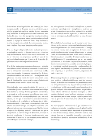 Revista de Universidad y Sociedad del Conocimiento                                  Vol. 3 - N.º 2 / Octubre de 2006

www.uoc.edu/rusc                                                                                                     ISSN 1698-580X




el desarrollo de estos proyectos. Sin embargo, en entor-           Un buen proyecto colaborativo concluye con la presen-
nos presenciales la distancia no es un obstáculo, y por            tación de un trabajo real y complejo por parte de un
ello los grupos heterogéneos pueden llegar a resultados            grupo de estudiantes que se han implicado en activida-
muy positivos si se consiguen superar las diferencias rese-        des tales como el diseño, el proceso, la resolución de ta-
ñadas. En todo caso, hay que prestar mucha atención a              reas, la investigación, la elaboración y la toma de deci-
los grupos heterogéneos, pues si las diferencias son insal-        siones.
vables, el equipo se rompe de forma muy traumática,
con la consiguiente pérdida de conocimiento, motiva-               El resultado del aprendizaje puede plasmarse, por ejem-
ción e incluso el eventual abandono del proyecto.                  plo, en un documento escrito y en la defensa del mismo
                                                                   de forma presencial o por videoconferencia. El trabajo
Una vez el aprendizaje colaborativo mediante proyectos             no consiste en una mera recopilación de datos o en la
se va implementando, el docente debe tener en cuenta               simple fundamentación teórica del proyecto, ni tampo-
que la cantidad de interacciones de los estudiantes en-            co en la acumulación sucesiva, más o menos coherente,
tre sí y de éstos con el profesor puede ser uno de los             de informaciones obtenidas de diferentes fuentes, in-
mejores indicadores de que el proceso de desarrollo del            cluido Internet. El resultado tiene que ser un trabajo
proyecto colaborativo va por buen camino.                          que muestre el desarrollo cognitivo alcanzado a partir
                                                                   de unos conocimientos de partida, la metodología pues-
Una de las mejores opciones para fomentar y articular              ta en práctica, los obstáculos que los estudiantes han de-
una buena comunicación es no vincularla exclusivamen-              bido superar, los debates y los procesos de toma de deci-
te a la interacción presencial, sino aprovechar las TIC            sión conjunta, y el producto concreto, exponente de
para crear espacios virtuales de comunicación, de inter-           todo el proceso.
cambio de ficheros, de debate, etc. Esto es posible sim-
plemente con una cuenta de correo electrónico y una                El aprendizaje basado en proyectos puede tener efectos
lista de distribución, o con espacios más sofisticados de          muy positivos en la adquisición por parte de los estu-
interacción, como un aula virtual o un blog.                       diantes de habilidades duraderas de pensamiento críti-
                                                                   co. Este pensamiento está típicamente asociado con la
Otro indicador para evaluar la calidad del proceso es el           resolución de problemas complejos del mundo real, y
constituido por los resultados intermedios del trabajo.            genera múltiples y creativas soluciones a un problema,
Para facilitar la entrega de estos productos intermedios,          como esbozar inferencias, sintetizar e integrar la infor-
se aconseja al profesor marcar unos hitos y unos conte-            mación, distinguir entre hechos y opiniones, o estimar
nidos evaluables, de entrega obligatoria para los estu-            los resultados potenciales, aunque también puede refe-
diantes, en los que se muestren los avances realizados,            rirse al proceso de autoevaluar la calidad del propio
los borradores de resultados o las búsquedas de infor-             pensamiento.
mación llevadas a cabo, entre otros aspectos. Los estu-
diantes necesitan trabajar con objetivos concretos y en            Un buen proyecto colaborativo es el que enseña a los es-
plazos relativamente cortos para avanzar. Si el horizonte          tudiantes estrategias complejas, como la planificación
temporal está lejano y no se ha concretado por parte               del tiempo, la comunicación, la solución de problemas y
del profesor, se corre el riesgo de dispersión, o lo que es        la toma de decisiones, y además, los motiva hacia la asig-
peor, de no alcanzar el ritmo de trabajo necesario para            natura, fomenta su capacidad innovadora y creativa, y
avanzar en el proyecto, lo que después provocará la in-            en definitiva, potencia una mayor profundidad de su
capacidad para terminarlo a tiempo.                                aprendizaje.




                                                               1
                                                              51
    Antoni Badia y Consuelo García                             1
 