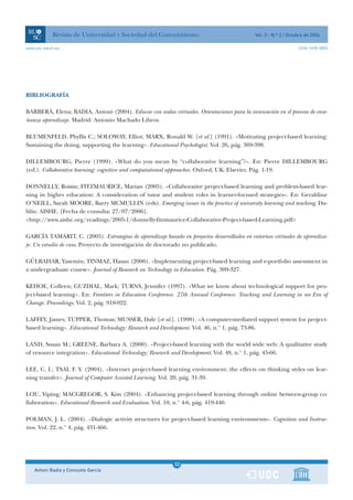 Revista de Universidad y Sociedad del Conocimiento                               Vol. 3 - N.º 2 / Octubre de 2006

www.uoc.edu/rusc                                                                                                  ISSN 1698-580X




BIBLIOGRAFÍA

BARBERÀ, Elena; BADIA, Antoni (2004). Educar con aulas virtuales. Orientaciones para la innovación en el proceso de ense-
ñanza aprendizaje. Madrid: Antonio Machado Libros.

BLUMENFELD, Phyllis C.; SOLOWAY, Elliot; MARX, Ronald W. [et al.] (1991). «Motivating project-based learning:
Sustaining the doing, supporting the learning». Educational Psychologist. Vol. 26, pág. 369-398.

DILLEMBOURG, Pierre (1999). «What do you mean by “collaborative learning”?». En: Pierre DILLEMBOURG
(ed.). Collaborative learning: cognitive and computational approaches. Oxford, UK: Elsevier. Pág. 1-19.

DONNELLY, Roisin; FITZMAURICE, Marian (2005). «Collaborative project-based learning and problem-based lear-
ning in higher education: A consideration of tutor and student roles in learner-focused strategies». En: Geraldine
O’NEILL, Sarah MOORE, Barry MCMULLIN (eds). Emerging issues in the practice of university learning and teaching. Du-
blín: AISHE. [Fecha de consulta: 27/07/2006].
<http://www.aishe.org/readings/2005-1/donnelly-fitzmaurice-Collaborative-Project-based-Learning.pdf>

GARCÍA TAMARIT, C. (2005). Estrategias de aprendizaje basado en proyectos desarrollados en entornos virtuales de aprendiza-
je. Un estudio de caso. Proyecto de investigación de doctorado no publicado.

GÜLBAHAR, Yasemin; TINMAZ, Hasan (2006). «Implementing project-based learning and e-portfolio assessment in
a undergraduate course». Journal of Research on Technology in Education. Pág. 309-327.

KEHOE, Colleen; GUZDIAL, Mark; TURNS, Jennifer (1997). «What we know about technological support for pro-
ject-based learning». En: Frontiers in Education Conference. 27th Annual Conference. Teaching and Learning in an Era of
Change. Proceedings. Vol. 2, pág. 918-922.

LAFFEY, James; TUPPER, Thomas; MUSSER, Dale [et al.]. (1998). «A computer-mediated support system for project-
based learning». Educational Technology: Research and Development. Vol. 46, n.° 1, pág. 73-86.

LAND, Susan M.; GREENE, Barbara A. (2000). «Project-based learning with the world wide web: A qualitative study
of resource integration». Educational Technology: Research and Development. Vol. 48, n.° 1, pág. 45-66.

LEE, C. I.; TSAI, F. Y. (2004). «Internet project-based learning environment: the effects on thinking styles on lear-
ning transfer». Journal of Computer Assisted Learning. Vol. 20, pág. 31-39.

LOU, Yiping; MACGREGOR, S. Kim (2004). «Enhancing project-based learning through online between-group co-
llaboration». Educational Research and Evaluation. Vol. 10, n.° 4-6, pág. 419-440.

POLMAN, J. L. (2004). «Dialogic activity structures for project-based learning environments». Cognition and Instruc-
tion. Vol. 22, n.° 4, pág. 431-466.




                                                            1
                                                            52
    Antoni Badia y Consuelo García                          1
 