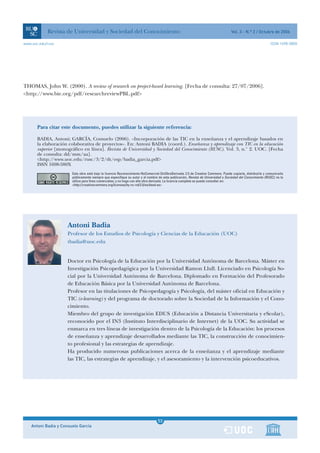 Revista de Universidad y Sociedad del Conocimiento                                                                     Vol. 3 - N.º 2 / Octubre de 2006

www.uoc.edu/rusc                                                                                                                                              ISSN 1698-580X




THOMAS, John W. (2000). A review of research on project-based learning. [Fecha de consulta: 27/07/2006].
<http://www.bie.org/pdf/researchreviewPBL.pdf>




       Para citar este documento, puedes utilizar la siguiente referencia:

       BADIA, Antoni; GARCÍA, Consuelo (2006). «Incorporación de las TIC en la enseñanza y el aprendizaje basados en
       la elaboración colaborativa de proyectos». En: Antoni BADIA (coord.). Enseñanza y aprendizaje con TIC en la educación
       superior [monográfico en línea]. Revista de Universidad y Sociedad del Conocimiento (RUSC). Vol. 3, n.° 2. UOC. [Fecha
       de consulta: dd/mm/aa].
       <http:/ /www.uoc.edu/rusc/3/2/dt/esp/badia_garcia.pdf>
       ISSN 1698-580X
                        Esta obra está bajo la licencia Reconocimiento-NoComercial-SinObraDerivada 2.5 de Creative Commons. Puede copiarla, distribuirla y comunicarla
                        públicamente siempre que especifique su autor y el nombre de esta publicación, Revista de Universidad y Sociedad del Conocimiento (RUSC); no la
                        utilice para fines comerciales; y no haga con ella obra derivada. La licencia completa se puede consultar en:
                        <http://creativecommons.org/licenses/by-nc-nd/2.5/es/deed.es>




                      Antoni Badia
                      Profesor de los Estudios de Psicología y Ciencias de la Educación (UOC)
                      tbadia@uoc.edu


                      Doctor en Psicología de la Educación por la Universidad Autónoma de Barcelona. Máster en
                      Investigación Psicopedagógica por la Universidad Ramon Llull. Licenciado en Psicología So-
                      cial por la Universidad Autónoma de Barcelona. Diplomado en Formación del Profesorado
                      de Educación Básica por la Universidad Autónoma de Barcelona.
                      Profesor en las titulaciones de Psicopedagogía y Psicología, del máster oficial en Educación y
                      TIC (e-learning) y del programa de doctorado sobre la Sociedad de la Información y el Cono-
                      cimiento.
                      Miembro del grupo de investigación EDUS (Educación a Distancia Universitaria y eScolar),
                      reconocido por el IN3 (Instituto Interdisciplinario de Internet) de la UOC. Su actividad se
                      enmarca en tres líneas de investigación dentro de la Psicología de la Educación: los procesos
                      de enseñanza y aprendizaje desarrollados mediante las TIC, la construcción de conocimien-
                      to profesional y las estrategias de aprendizaje.
                      Ha producido numerosas publicaciones acerca de la enseñanza y el aprendizaje mediante
                      las TIC, las estrategias de aprendizaje, y el asesoramiento y la intervención psicoeducativos.




                                                                                   1
                                                                                  53
    Antoni Badia y Consuelo García                                                 1
 