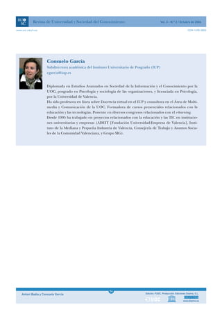 Revista de Universidad y Sociedad del Conocimiento                                  Vol. 3 - N.º 2 / Octubre de 2006

www.uoc.edu/rusc                                                                                                         ISSN 1698-580X




                      Consuelo García
                      Subdirectora académica del Instituto Universitario de Posgrado (IUP)
                      cgarcia@iup.es


                      Diplomada en Estudios Avanzados en Sociedad de la Información y el Conocimiento por la
                      UOC; posgrado en Psicología y sociología de las organizaciones, y licenciada en Psicología,
                      por la Universidad de Valencia.
                      Ha sido profesora en línea sobre Docencia virtual en el IUP y consultora en el Área de Multi-
                      media y Comunicación de la UOC. Formadora de cursos presenciales relacionados con la
                      educación y las tecnologías. Ponente en diversos congresos relacionados con el e-learning.
                      Desde 1995 ha trabajado en proyectos relacionados con la educación y las TIC en institucio-
                      nes universitarias y empresas (ADEIT [Fundación Universidad-Empresa de Valencia], Insti-
                      tuto de la Mediana y Pequeña Industria de Valencia, Consejería de Trabajo y Asuntos Socia-
                      les de la Comunidad Valenciana, y Grupo SIG).




                                                             1
                                                            54
    Antoni Badia y Consuelo García                           1                     Edición: FUOC. Producción: Ediciones Doyma, S.L.


                                                                                                                    www.doyma.es
 