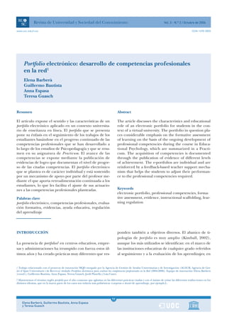 Revista de Universidad y Sociedad del Conocimiento                                                                    Vol. 3 - N.º 2 / Octubre de 2006

www.uoc.edu/rusc                                                                                                                                              ISSN 1698-580X




      Portfolio electrónico: desarrollo de competencias profesionales
      en la red1
      Elena Barberà
      Guillermo Bautista
      Anna Espasa
      Teresa Guasch


Resumen                                                                                    Abstract

El artículo expone el sentido y las características de un                                  The article discusses the characteristics and educational
portfolio electrónico aplicado en un contexto universita-                                  role of an electronic portfolio for students in the con-
rio de enseñanza en línea. El portfolio que se presenta                                    text of a virtual university. The portfolio in question pla-
pone su énfasis en el seguimiento de los trabajos de los                                   ces considerable emphasis on the formative assessment
estudiantes basándose en el progreso continuado de las                                     of learning on the basis of the ongoing development of
competencias profesionales que se han desarrollado a                                       professional competencies during the course in Educa-
lo largo de los estudios de Psicopedagogía y que se resu-                                  tional Psychology, which are summarized in a Practi-
men en su asignatura de Practicum. El avance de las                                        cum. The acquisition of competencies is documented
competencias se expone mediante la publicación de                                          through the publication of evidence of different levels
evidencias de logro que documentan el nivel de progre-                                     of achievement. The e-portfolios are individual and are
so de las citadas competencias. El portfolio electrónico                                   reinforced by a feedback-based teacher support mecha-
que se plantea es de carácter individual y está sostenido                                  nism that helps the students to adjust their performan-
por un mecanismo de apoyo por parte del profesor me-                                       ce to the professional competencies required.
diante el que aporta retroalimentación continuada a los
estudiantes, lo que les facilita el ajuste de sus actuacio-
nes a las competencias profesionales planteadas.                                           Keywords
                                                                                           electronic portfolio, professional competencies, forma-
Palabras clave                                                                             tive assessment, evidence, instructional scaffolding, lear-
portfolio electrónico, competencias profesionales, evalua-                                 ning regulation
ción formativa, evidencias, ayuda educativa, regulación
del aprendizaje




INTRODUCCIÓN                                                                               ponden también a objetivos diversos. El abanico de ti-
                                                                                           pologías de portfolio es muy amplio (Kimball, 2002),
La presencia de portfolios2 en centros educativos, empre-                                  aunque los más utilizados se identifican: en el marco de
sas y administraciones ha irrumpido con fuerza estos úl-                                   las instituciones educativas de cualquier grado referidos
timos años y ha creado prácticas muy diferentes que res-                                   al seguimiento y a la evaluación de los aprendizajes; en


1 Trabajo relacionado con el proyecto de innovación MQD otorgado por la Agencia de Gestión de Ayudas Universitarias y de Investigación (AGAUR, Agència de Ges-
tió d’Ajuts Universitaris i de Recerca) titulado Portfolios electrónicos para evaluar las competencias profesionales en la Red (2004-2006). Equipo de innovación: Elena Barberà
(coord.), Guillermo Bautista, Anna Espasa, Teresa Guasch, Jordi Planella y Laia Canet.
2
 Mantenemos el término inglés portfolio por el alto consenso que aglutina en las diferentes prácticas citadas y con el ánimo de evitar las diferentes traducciones en los
distintos idiomas, que en la mayor parte de los casos son todavía más polisémicas (carpetas o dossier de aprendizaje, por ejemplo).




                                                                                       1
                                                                                      55
     Elena Barberà, Guillermo Bautista, Anna Espasa                                    1
     y Teresa Guasch
 