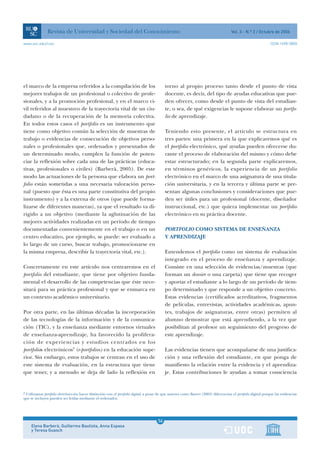 Revista de Universidad y Sociedad del Conocimiento                                                                     Vol. 3 - N.º 2 / Octubre de 2006

www.uoc.edu/rusc                                                                                                                                                ISSN 1698-580X




el marco de la empresa referidos a la compilación de los                                    torno al propio proceso tanto desde el punto de vista
mejores trabajos de un profesional o colectivo de profe-                                    docente, es decir, del tipo de ayudas educativas que pue-
sionales, y a la promoción profesional, y en el marco ci-                                   den ofrecer, como desde el punto de vista del estudian-
vil referidos al muestreo de la trayectoria vital de un ciu-                                te, o sea, de qué exigencias le supone elaborar un portfo-
dadano o de la recuperación de la memoria colectiva.                                        lio de aprendizaje.
En todos estos casos el portfolio es un instrumento que
tiene como objetivo común la selección de muestras de                                       Teniendo esto presente, el artículo se estructura en
trabajo o evidencias de consecución de objetivos perso-                                     tres partes: una primera en la que explicaremos qué es
nales o profesionales que, ordenados y presentados de                                       el portfolio electrónico, qué ayudas pueden ofrecerse du-
un determinado modo, cumplen la función de poten-                                           rante el proceso de elaboración del mismo y cómo debe
ciar la reflexión sobre cada una de las prácticas (educa-                                   estar estructurado; en la segunda parte explicaremos,
tivas, profesionales o civiles) (Barberà, 2005). De este                                    en términos genéricos, la experiencia de un portfolio
modo las actuaciones de la persona que elabora un port-                                     electrónico en el marco de una asignatura de una titula-
folio están sometidas a una necesaria valoración perso-                                     ción universitaria, y en la tercera y última parte se pre-
nal (puesto que ésta es una parte constitutiva del propio                                   sentan algunas conclusiones y consideraciones que pue-
instrumento) y a la externa de otros (que puede forma-                                      den ser útiles para un profesional (docente, diseñador
lizarse de diferentes maneras), ya que el resultado va di-                                  instruccional, etc.) que quiera implementar un portfolio
rigido a un objetivo (mediante la aglutinación de las                                       electrónico en su práctica docente.
mejores actividades realizadas en un período de tiempo
documentadas convenientemente en el trabajo o en un                                         PORTFOLIO COMO SISTEMA DE ENSEÑANZA
centro educativo, por ejemplo, se puede: ser evaluado a                                     Y APRENDIZAJE
lo largo de un curso, buscar trabajo, promocionarse en
la misma empresa, describir la trayectoria vital, etc.).                                    Entendemos el portfolio como un sistema de evaluación
                                                                                            integrado en el proceso de enseñanza y aprendizaje.
Concretamente en este artículo nos centraremos en el                                        Consiste en una selección de evidencias/muestras (que
portfolio del estudiante, que tiene por objetivo funda-                                     forman un dossier o una carpeta) que tiene que recoger
mental el desarrollo de las competencias que éste nece-                                     y aportar el estudiante a lo largo de un período de tiem-
sitará para su práctica profesional y que se enmarca en                                     po determinado y que responde a un objetivo concreto.
un contexto académico universitario.                                                        Estas evidencias (certificados acreditativos, fragmentos
                                                                                            de películas, entrevistas, actividades académicas, apun-
Por otra parte, en las últimas décadas la incorporación                                     tes, trabajos de asignaturas, entre otras) permiten al
de las tecnologías de la información y de la comunica-                                      alumno demostrar que está aprendiendo, a la vez que
ción (TIC), y la enseñanza mediante entornos virtuales                                      posibilitan al profesor un seguimiento del progreso de
de enseñanza-aprendizaje, ha favorecido la prolifera-                                       este aprendizaje.
ción de experiencias y estudios centrados en los
portfolios electrónicos3 (e-portfolios) en la educación supe-                               Las evidencias tienen que acompañarse de una justifica-
rior. Sin embargo, estos trabajos se centran en el uso de                                   ción y una reflexión del estudiante, en que ponga de
este sistema de evaluación, en la estructura que tiene                                      manifiesto la relación entre la evidencia y el aprendiza-
que tener, y a menudo se deja de lado la reflexión en                                       je. Estas contribuciones le ayudan a tomar consciencia


3
 Utilizamos portfolio electrónico sin hacer distinción con el portfolio digital, a pesar de que autores como Barret (2001) diferencian el portfolio digital porque las evidencias
que se incluyen pueden ser leídas mediante el ordenador.




                                                                                       1
                                                                                       56
     Elena Barberà, Guillermo Bautista, Anna Espasa                                    1
     y Teresa Guasch
 