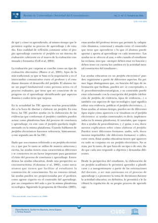 Revista de Universidad y Sociedad del Conocimiento                             Vol. 3 - N.º 2 / Octubre de 2006

www.uoc.edu/rusc                                                                                                     ISSN 1698-580X




de qué y cómo va aprendiendo, al mismo tiempo que le              estas ayudas del profesor tienen que permitir la «adapta-
permiten regular su proceso de aprendizaje y de estu-             ción dinámica, contextual y situada entre el contenido
dio. Esta cualidad de reflexión constante sobre el pro-           que tiene que aprenderse y lo que el alumno puede
pio aprendizaje convierte el portfolio en un sistema de           aportar y aporta al aprendizaje en cada momento». Las
evaluación coherente en el marco de la evaluación con-            ayudas no se ofrecen al azar, o sólo cuando el estudiante
tinuada y formativa (Coll et al., 2004).                          las reclama, sino que «siempre deben estar en función y
                                                                  deben tener en cuenta los cambios en la actividad men-
La evaluación por carpetas se concibe como un tipo de             tal constructiva del estudiante».
evaluación alternativa (Mateo et al., 2005), lejos de la
más tradicional, ya que se basa en la negociación y en el         Las ayudas educativas en un portfolio electrónico4 pue-
intercambio comunicativo entre el profesor y el estu-             den organizarse a partir de diferentes aspectos. En pri-
diante durante el desarrollo del portfolio. El alumno tie-        mer lugar distinguimos que, en función del tipo de in-
ne un papel fundamental como persona activa en el                 formación que facilitan, pueden ser: a) conceptuales, o
proceso evaluativo, que tiene que ser consciente de su            b) procedimentales-estratégicas, y su contenido puede
progreso en el aprendizaje identificando qué aspectos             estar relacionado con la concepción del portfolio (defini-
domina y cuáles tiene que mejorar.                                ción de portfolio, de evidencia, tipos de evidencia,...) o
                                                                  también con aspectos de tipo tecnológico (qué significa
En la actualidad las TIC aportan muchas potencialida-             editar una evidencia, publicar el portfolio electrónico,...).
des a la hora de diseñar y elaborar un portfolio. En esta         Estas ayudas, al mismo tiempo, pueden ser de diferentes
línea, las TIC pueden ayudar en la elaboración de las             tipos según cómo aparecen o se visualizan en el portfolio
evidencias que conforman el portfolio y también pueden            electrónico: a) ayudas contextuales, es decir, implemen-
actuar como plataforma base del proceso de enseñanza              tadas en la misma plataforma; b) tutoriales, que respon-
y aprendizaje; en este caso el portfolio quedaría imple-          den a ayudas de procedimiento, y c) guías, o sea, docu-
mentado en la misma plataforma. Cuando hablamos de                mentos explicativos sobre cómo elaborar el portfolio.
portfolios electrónicos hacemos referencia, básicamente,          Pueden tener diferentes formatos: audio, web, docu-
a este segundo uso de las TIC.                                    mentos imprimibles (de diferentes formatos) o vídeo,
                                                                  entre otros. Estas ayudas educativas tienen que aparecer
Dado que nos estamos refiriendo a un portfolio electróni-         en todo su conjunto en un portfolio electrónico. No se
co, y que por lo tanto se utiliza de manera asíncrona y           trata, por lo tanto, de que haya de un tipo o de otro, da-
escrita, las ayudas tienen unas características diferentes        do que cada uno responde a objetivos y demandas dife-
y se convierten en un factor importante para garantizar           rentes.
el éxito del proceso de enseñanza y aprendizaje. Enten-
demos las ayudas educativas, desde una perspectiva so-            Desde la perspectiva del estudiante, la elaboración de
cioconstructivista (Colomina et al., 2002), como meca-            un portfolio académico le permitirá aprender a planifi-
nismos que tienen que facilitar al estudiante la                  carse y a autogestionarse a partir de las orientaciones
construcción de conocimiento. En un entorno virtual,              del docente, a ser más autónomo en el proceso de
las ayudas pueden ser proporcionadas por el profesor,             aprendizaje y a promover la toma de decisiones durante
como agente experto en el contenido del aprendizaje,              la actividad educativa; en definitiva, le permitirá y le fa-
por un compañero del aula o por la misma plataforma               cilitará la regulación de su propio proceso de aprendi-
tecnológica. Siguiendo la propuesta de Onrubia (2005),            zaje.


4
    Para más detalle, véase Guasch et al. (2006).




                                                             57
       Elena Barberà, Guillermo Bautista, Anna Espasa        1
       y Teresa Guasch
 