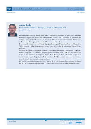 Revista de Universidad y Sociedad del Conocimiento                               Vol. 3 - N.º 2 / Octubre de 2006

www.uoc.edu/rusc                                                                                                     ISSN 1698-580X




                   Antoni Badia
                   Profesor de los Estudios de Psicología y Ciencias de la Educación (UOC)
                   tbadia@uoc.edu


                   Doctor en Psicología de la Educación por la Universidad Autónoma de Barcelona. Máster en
                   Investigación psicopedagógica por la Universidad Ramon Llull. Licenciado en Psicología So-
                   cial por la Universidad Autónoma de Barcelona. Diplomado en Formación del Profesorado
                   de Educación Básica por la Universidad Autónoma de Barcelona.
                   Profesor en las titulaciones de Psicopedagogía y Psicología, del máster oficial en Educación y
                   TIC (e-learning) y del programa de doctorado sobre la Sociedad de la Información y el Cono-
                   cimiento.
                   Miembro del grupo de investigación EDUS (Educación a Distancia Universitaria y eScolar),
                   reconocido por el IN3 (Internet Interdisciplinary Institute) de la UOC. Su actividad se en-
                   marca en tres líneas de investigación dentro de la Psicología de la Educación: los procesos
                   de enseñanza y aprendizaje desarrollados mediante las TIC, la construcción de conocimien-
                   to profesional y las estrategias de aprendizaje.
                   Ha producido numerosas publicaciones acerca de la enseñanza y el aprendizaje mediante
                   las TIC, las estrategias de aprendizaje, y el asesoramiento y la intervención psicoeducativos.




                                                          1
                                                          4
    Antoni Badia                                          1                     Edición: FUOC. Producción: Ediciones Doyma, S.L.


                                                                                                                 www.doyma.es
 
