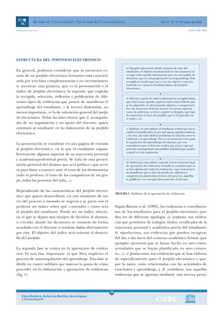Revista de Universidad y Sociedad del Conocimiento                                          Vol. 3 - N.º 2 / Octubre de 2006

www.uoc.edu/rusc                                                                                                                 ISSN 1698-580X




ESTRUCTURA DEL PORTFOLIO ELECTRÓNICO

                                                                         a) Recogida información: desde el punto de vista del
En general, podemos considerar que la estructura co-                     estudiante, el objetivo fundamental en este momento es
mún de un portfolio electrónico formativo está caracteri-                recoger toda aquella información que sea susceptible de
                                                                         demostrar que se está progresando en el aprendizaje. Esta
zada por tres fases complementarias y no necesariamen-                   recogida se tendrá que hacer con un objetivo concreto
te sucesivas: una primera, que es la presentación y el                   teniendo en cuenta la finalidad última del portfolio
                                                                         electrónico.
índice de portfolio electrónico; la segunda, que engloba
la recogida, selección, reflexión y publicación de dife-                 b) Selección: a partir de toda la información recogida habrá
rentes tipos de evidencias que ponen de manifiesto el                    que seleccionar aquella según la cual es más evidente que
                                                                         se ha adquirido un determinado objetivo o competencia.
aprendizaje del estudiante, y la tercera dimensión, no                   En este momento deberán tenerse en cuenta aspectos
menos importante, es la de valoración general del portfo-                como la audiencia, es decir, a quién va dirigido, qué tipo
                                                                         de valoración se hará del portfolio, qué se ha pactado en
lio electrónico. Todas las fases tienen que ir acompaña-                 el índice, etc.
das de un seguimiento y un apoyo del docente, quien
orientará al estudiante en la elaboración de su portfolio                c) Reflexión: en esta subfase el estudiante tendrá que hacer
electrónico.                                                             explícita la justificación de por qué aporta aquella evidencia
                                                                         y no otra, así como deberá manifestar la relación entre la
                                                                         evidencia y el aprendizaje. Éste es un momento clave para
                                                                         la regulación del aprendizaje del alumno, por eso
La presentación se constituye en una página de entrada                   entendemos que el docente tendrá que poner especial
al portfolio electrónico, en la que el estudiante expone                 atención anticipándose con posibles andamios que ayuden
                                                                         a aquél en esta regulación.
brevemente algunos aspectos de su trayectoria personal
y académica-profesional previa. Se trata de una presen-
                                                                         d) Publicación: esta subfase coincide con el momento final
tación personal del alumno que será pública y que servi-                 de aportación de evidencias. Cuando se considera que ya
rá para darse a conocer ante el resto de los destinatarios               se han aglutinado todas las evidencias y que éstas ponen
                                                                         de manifiesto que se han alcanzado los objetivos o
(sólo el profesor, el resto de los compañeros de un gru-                 competencias planteadas al inicio del proceso, aquéllas
po, todas las personas del aula,...).                                    se publican o se entregan directamente al docente.



Dependiendo de las características del portfolio electró-
                                                                  FIGURA 1. Subfases de la aportación de evidencias.
nico que quiera desarrollarse, en este momento de ini-
cio del proceso a menudo se negocia y se pacta con el
profesor un índice sobre qué contendrá y cómo será                Según Barton et al. (1993), las evidencias o contribucio-
el portfolio del estudiante. Puede ser un índice abierto,         nes de los estudiantes para el portfolio electrónico pue-
en el que se dejará más margen de decisión al alumno,             den ser de diferente tipología: a) artefactos, son eviden-
o cerrado, donde las decisiones se tomarán de forma               cias que provienen de trabajos, títulos, certificados de la
acordada con el docente o vendrán dadas directamente              trayectoria personal y académica previa del estudiante;
por éste. El objetivo del índice será orientar el desarro-        b) reproducciones, son evidencias que pueden recogerse
llo del portfolio.                                                del día a día fuera del contexto académico formal (por
                                                                  ejemplo: ejercicios que se hayan hecho en otro curso,
La segunda fase se centra en la aportación de eviden-             actividades que se hayan planificado en otro contex-
cias. Es una fase importante ya que lleva implícito el            to,...); c) producciones, son evidencias que se han elabora-
proceso de autorregulación del aprendizaje. Esta fase se          do específicamente para el portfolio electrónico y que,
divide en cuatro subfases que marcan la pauta de cómo             por lo tanto, están relacionadas con las actividades de
proceder en la elaboración y aportación de evidencias             enseñanza y aprendizaje, y d) avaladoras, son aquellas
(fig. 1).                                                         evidencias que se aportan mediante una tercera perso-



                                                             58
    Elena Barberà, Guillermo Bautista, Anna Espasa           1
    y Teresa Guasch
 