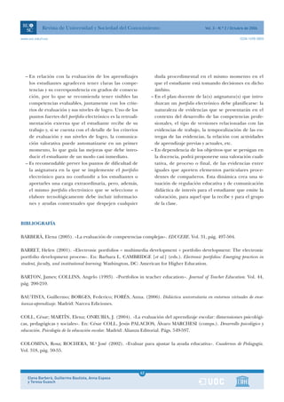 Revista de Universidad y Sociedad del Conocimiento                                Vol. 3 - N.º 2 / Octubre de 2006

www.uoc.edu/rusc                                                                                                   ISSN 1698-580X




  – En relación con la evaluación de los aprendizajes                 duda procedimental en el mismo momento en el
    los estudiantes agradecen tener claras las compe-                 que el estudiante está tomando decisiones en dicho
    tencias y su correspondencia en grados de consecu-                ámbito.
    ción, por lo que se recomienda tener visibles las               – En el plan docente de la(s) asignatura(s) que intro-
    competencias evaluables, juntamente con los crite-                duzcan un portfolio electrónico debe planificarse: la
    rios de evaluación y sus niveles de logro. Uno de los             naturaleza de evidencias que se presentarán en el
    puntos fuertes del portfolio electrónico es la retroali-          contexto del desarrollo de las competencias profe-
    mentación externa que el estudiante recibe de su                  sionales, el tipo de versiones relacionadas con las
    trabajo y, si se cuenta con el detalle de los criterios           evidencias de trabajo, la temporalización de las en-
    de evaluación y sus niveles de logro, la comunica-                tregas de las evidencias, la relación con actividades
    ción valorativa puede automatizarse en un primer                  de aprendizaje previas y actuales, etc.
    momento, lo que guía las mejoras que debe intro-                – En dependencia de los objetivos que se persigan en
    ducir el estudiante de un modo casi inmediato.                    la docencia, podrá proponerse una valoración cuali-
  – Es recomendable prever los puntos de dificultad de                tativa, de proceso o final, de las evidencias entre
    la asignatura en la que se implemente el portfolio                iguales que aporten elementos particulares proce-
    electrónico para no confundir a los estudiantes o                 dentes de compañeros. Esta dinámica crea una si-
    aportarles una carga extraordinaria, pero, además,                tuación de regulación educativa y de comunicación
    el mismo portfolio electrónico que se seleccione o                didáctica de interés para el estudiante que emite la
    elabore tecnológicamente debe incluir informacio-                 valoración, para aquel que la recibe y para el grupo
    nes y ayudas contextuales que despejen cualquier                  de la clase.



BIBLIOGRAFÍA

BARBERÀ, Elena (2005). «La evaluación de competencias complejas». EDUCERE. Vol. 31, pág. 497-504.

BARRET, Helen (2001). «Electronic portfolios = multimedia development + portfolio development: The electronic
portfolio development process». En: Barbara L. CAMBRIDGE [et al.] (eds.). Electronic portfolios: Emerging practices in
student, faculty, and institutional learning. Washington, DC: American for Higher Education.

BARTON, James; COLLINS, Angelo (1993). «Portfolios in teacher education». Journal of Teacher Education. Vol. 44,
pág. 200-210.

BAUTISTA, Guillermo; BORGES, Federico; FORÉS, Anna. (2006). Didáctica universitaria en entornos virtuales de ense-
ñanza-aprendizaje. Madrid: Narcea Ediciones.

COLL, César; MARTÍN, Elena; ONRUBIA, J. (2004). «La evaluación del aprendizaje escolar: dimensiones psicológi-
cas, pedagógicas y sociales». En: César COLL, Jesús PALACIOS, Álvaro MARCHESI (comps.). Desarrollo psicológico y
educación. Psicología de la educación escolar. Madrid: Alianza Editorial. Págs. 549-597.

COLOMINA, Rosa; ROCHERA, M.a José (2002). «Evaluar para ajustar la ayuda educativa». Cuadernos de Pedagogía.
Vol. 318, pág. 50-55.



                                                               62
    Elena Barberà, Guillermo Bautista, Anna Espasa             1
    y Teresa Guasch
 