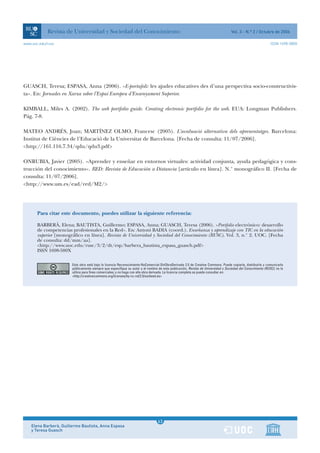 Revista de Universidad y Sociedad del Conocimiento                                                                     Vol. 3 - N.º 2 / Octubre de 2006

www.uoc.edu/rusc                                                                                                                                              ISSN 1698-580X




GUASCH, Teresa; ESPASA, Anna (2006). «E-portafoli: les ajudes educatives des d’una perspectiva socio-constructivis-
ta». En: Jornades en Xarxa sobre l’Espai Europeu d’Ensenyament Superior.

KIMBALL, Miles A. (2002). The web portfolio guide. Creating electronic portfolio for the web. EUA: Longman Publishers.
Pág. 7-8.

MATEO ANDRÉS, Joan; MARTÍNEZ OLMO, Francesc (2005). L’avaluació alternativa dels aprenentatges. Barcelona:
Institut de Ciències de l’Educació de la Universitat de Barcelona. [Fecha de consulta: 11/07/2006].
<http://161.116.7.34/qdu/qdu3.pdf>

ONRUBIA, Javier (2005). «Aprender y enseñar en entornos virtuales: actividad conjunta, ayuda pedagógica y cons-
trucción del conocimiento». RED: Revista de Educación a Distancia [artículo en línea]. N.° monográfico II. [Fecha de
consulta: 11/07/2006].
<http://www.um.es/ead/red/M2/>




       Para citar este documento, puedes utilizar la siguiente referencia:

       BARBERÀ, Elena; BAUTISTA, Guillermo; ESPASA, Anna; GUASCH, Teresa (2006). «Portfolio electrónico: desarrollo
       de competencias profesionales en la Red». En: Antoni BADIA (coord.). Enseñanza y aprendizaje con TIC en la educación
       superior [monográfico en línea]. Revista de Universidad y Sociedad del Conocimiento (RUSC). Vol. 3, n.° 2. UOC. [Fecha
       de consulta: dd/mm/aa].
       <http://www.uoc.edu/rusc/3/2/dt/esp/barbera_bautista_espasa_guasch.pdf>
       ISSN 1698-580X

                        Esta obra está bajo la licencia Reconocimiento-NoComercial-SinObraDerivada 2.5 de Creative Commons. Puede copiarla, distribuirla y comunicarla
                        públicamente siempre que especifique su autor y el nombre de esta publicación, Revista de Universidad y Sociedad del Conocimiento (RUSC); no la
                        utilice para fines comerciales; y no haga con ella obra derivada. La licencia completa se puede consultar en:
                        <http://creativecommons.org/licenses/by-nc-nd/2.5/es/deed.es>




                                                                                   1
                                                                                  63
    Elena Barberà, Guillermo Bautista, Anna Espasa                                 1
    y Teresa Guasch
 