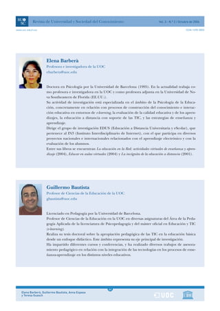Revista de Universidad y Sociedad del Conocimiento                                Vol. 3 - N.º 2 / Octubre de 2006

www.uoc.edu/rusc                                                                                                   ISSN 1698-580X




                     Elena Barberà
                     Profesora e investigadora de la UOC
                     ebarbera@uoc.edu


                     Doctora en Psicología por la Universidad de Barcelona (1995). En la actualidad trabaja co-
                     mo profesora e investigadora en la UOC y como profesora adjunta en la Universidad de No-
                     va Southeastern de Florida (EE.UU.).
                     Su actividad de investigación está especializada en el ámbito de la Psicología de la Educa-
                     ción, concretamente en relación con procesos de construcción del conocimiento e interac-
                     ción educativa en entornos de e-learning, la evaluación de la calidad educativa y de los apren-
                     dizajes, la educación a distancia con soporte de las TIC, y las estrategias de enseñanza y
                     aprendizaje.
                     Dirige el grupo de investigación EDUS (Educación a Distancia Universitaria y eScolar), que
                     pertenece al IN3 (Instituto Interdisciplinario de Internet), con el que participa en diversos
                     proyectos nacionales e internacionales relacionados con el aprendizaje electrónico y con la
                     evaluación de los alumnos.
                     Entre sus libros se encuentran La educación en la Red: actividades virtuales de enseñanza y apren-
                     dizaje (2004), Educar en aulas virtuales (2004) y La incógnita de la educación a distancia (2001).




                     Guillermo Bautista
                     Profesor de Ciencias de la Educación de la UOC
                     gbautista@uoc.edu


                     Licenciado en Pedagogía por la Universidad de Barcelona.
                     Profesor de Ciencias de la Educación en la UOC en diversas asignaturas del Área de la Peda-
                     gogía Aplicada de la licenciatura de Psicopedagogía y del máster oficial en Educación y TIC
                     (e-learning).
                     Realiza su tesis doctoral sobre la apropiación pedagógica de las TIC en la educación básica
                     desde un enfoque didáctico. Este ámbito representa su eje principal de investigación.
                     Ha impartido diferentes cursos y conferencias, y ha realizado diversos trabajos de asesora-
                     miento pedagógico en relación con la integración de las tecnologías en los procesos de ense-
                     ñanza-aprendizaje en los distintos niveles educativos.




                                                              1
                                                             64
    Elena Barberà, Guillermo Bautista, Anna Espasa            1
    y Teresa Guasch
 