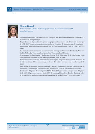 Revista de Universidad y Sociedad del Conocimiento                                 Vol. 3 - N.º 2 / Octubre de 2006

www.uoc.edu/rusc                                                                                                        ISSN 1698-580X




                     Teresa Guasch
                     Profesora de los Estudios de Psicología y Ciencias de la Educación de la UOC
                     tguaschp@uoc.edu


                     Doctora en Psicología (mención doctora europea) por la Universidad Ramon Llull (2003), y
                     licenciada en Psicopedagogía.
                     Posgraduada en Especialización psicopedagógica en la atención a la diversidad escolar por
                     la UAB (1997), y en Asesoramiento curricular en el ámbito de las estrategias de enseñanza y
                     aprendizaje (posgrado interuniversitario por la Universidad Ramon Llull, la UAB y la UOC,
                     1999).
                     Ha realizado diversas estancias en universidades extranjeras: Universidad de Leeds, Universi-
                     dad de Nebraska, Universidad de Kentucky y Universidad de Helsinki.
                     Profesora de los Estudios de Psicología y Ciencias de la Educación de la UOC desde 2002.
                     Directora de la titulación de Psicopedagogía desde junio de 2006.
                     Profesora-coordinadora del seminario de e-learning del programa de doctorado Sociedad de
                     la Información y el Conocimiento, y profesora del máster internacional en e-learning de la
                     UOC.
                     Su actividad de investigación se centra en la construcción de conocimiento, las estrategias de
                     enseñanza y aprendizaje, la formación del profesorado, y las TIC en el ámbito educativo.
                     Es miembro del grupo de investigación EDUS desde 2002, y coordinadora por parte del grupo
                     de la UOC del proyecto europeo ELENE-TT (E-Learning Network for Teacher Training) sobre
                     la formación del profesorado universitario en el uso de las TIC (http://www.elene-tt.net/).




                                                             1
                                                            66
    Elena Barberà, Guillermo Bautista, Anna Espasa           1                    Edición: FUOC. Producción: Ediciones Doyma, S.L.
    y Teresa Guasch
                                                                                                                   www.doyma.es
 