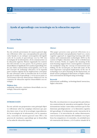Revista de Universidad y Sociedad del Conocimiento                                  Vol. 3 - N.º 2 / Octubre de 2006

www.uoc.edu/rusc                                                                                                     ISSN 1698-580X




     Ayuda al aprendizaje con tecnología en la educación superior



     Antoni Badia



Resumen                                                            Abstract

En este artículo presentamos de manera general algu-               This paper presents some general reflections on a
nas reflexiones sobre una conceptualización psicoedu-              psychoeducational conceptualization based on a socio-
cativa basada en un enfoque sociocognitivo del signifi-            cognitive approach to supporting learning with infor-
cado de la ayuda al aprendizaje con las TIC (las                   mation and communication technologies (ICT) in the
tecnologías de la información y de la comunicación) en             context of higher education. The article is divided into
la educación superior. Hemos organizado los conteni-               three sections. Firstly, we explore the meaning of the
dos del artículo en tres partes. En la primera parte               term learning support from a sociocognitive constructi-
desarrollamos el significado de la ayuda al aprendizaje des-       vist standpoint using the concept of instructional scaf-
de una visión constructivista sociocognitiva, con el uso           folding. In the second part, we deal with some of the
del concepto de andamiaje educativo; en la segunda                 most important conceptual implications of the use of
parte tratamos algunas de las implicaciones conceptua-             technology as an aid to learning. In the final section, we
les más relevantes sobre la introducción de la tecnolo-            detail various pedagogical dimensions of higher educa-
gía para la ayuda al aprendizaje, y en la tercera parte ca-        tion environments developed using technology.
racterizamos diversas dimensiones didácticas de los
contextos de educación superior desarrollados con tec-             Keywords
nología.                                                           instructional scaffolding, technology-based instruction,
                                                                   higher education
Palabras clave
andamiaje educativo, enseñanza desarrollada con tec-
nología, educación superior




INTRODUCCIÓN                                                       Para ello, nos situaremos en una perspectiva psicoeduca-
                                                                   tiva constructivista de naturaleza sociocognitiva. Este po-
En este artículo nos proponemos como principal objeti-             sicionamiento incluye cuatro ideas nucleares que lo fun-
vo reflexionar sobre las complejas relaciones que pue-             damentan psicológicamente: a) la dimensión cognitiva
den darse entre el uso de la tecnología (especialmente,            del aprendizaje; b) la dimensión social e interactiva de la
de las tecnologías de la información y de la comunica-             enseñanza; c) la interrelación de ambas dimensiones,
ción, conocidas de manera general como TIC) y los                  entre la interacción educativa del estudiante con el pro-
procesos de enseñanza y aprendizaje que se desarrollan             fesor, los compañeros y el contenido, y la actividad men-
en las aulas de educación superior.                                tal constructiva del alumno, y d) el carácter situado de la



                                                               1
                                                               5
    Antoni Badia                                               1
 