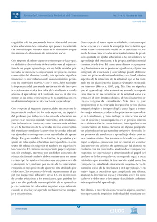 Revista de Universidad y Sociedad del Conocimiento                                  Vol. 3 - N.º 2 / Octubre de 2006

www.uoc.edu/rusc                                                                                                     ISSN 1698-580X




cognición y de los procesos de interacción social en con-          Con respecto al tercer aspecto señalado, resaltamos que
textos educativos determinados, que poseen característi-           debe tenerse en cuenta la compleja interrelación que
cas distintivas que influyen tanto en la dimensión cogni-          existe entre la dimensión social de la enseñanza tal co-
tiva como en la dimensión de interacción social.                   mo la hemos caracterizado, relacionándola con la provi-
                                                                   sión ajustada de ayudas educativas a las necesidades de
Con respecto al primer aspecto tenemos que señalar que,            aprendizaje del estudiante, y la propia actividad mental
en definitiva, el estudiante debe considerarse el sujeto ac-       constructiva de éste. Tal como concebimos esta propues-
tivo de su propio aprendizaje, en un doble sentido: por            ta, y basándonos en las posturas vigostkianas, el proceso
un lado, se reconoce la importancia del proceso mental             integrado de enseñanza y aprendizaje puede definirse
constructivo del alumno cuando, para aprender significa-           como un proceso de internalización, en el cual «ciertos
tivamente, va interrelacionando su conocimiento previo             aspectos de la estructura de la actividad que se ha reali-
con los contenidos nuevos, y por el otro, debe valorarse           zado en un plano externo pasan a ejecutarse en un pla-
la importancia del proceso de reelaboración de las repre-          no interno» (Wertsch, 1985, pág. 78). Esto no significa
sentaciones mentales iniciales del estudiante cuando               que el aprendizaje deba entenderse como la transposi-
aborda el aprendizaje del contenido nuevo, si efectiva-            ción directa de las estructuras de la actividad social ex-
mente se da, como consecuencia de su participación en              terna, en el nivel interpsicológico, al funcionamiento in-
un determinado proceso de enseñanza y aprendizaje.                 trapsicológico del estudiante. Más bien lo que
                                                                   proponemos es la necesaria integración de los planos
Con respecto al segundo aspecto, debe reconocerse la               interpsicológico e intrapsicológico para llegar a enten-
importancia nuclear de los más expertos, en especial               der mejor cómo se producen los procesos de aprendiza-
del profesor, que influyen en las aulas de educación su-           je del estudiante, y cómo influye la interacción social
perior en el proceso mental constructivo del estudiante.           con el docente y los compañeros en el proceso interno
Esta influencia se concreta, como veremos más adelan-              de reelaboración del conocimiento. Esto significa la no
te, en la facilitación de la actividad mental constructiva         consideración de forma exclusiva de algunas perspecti-
del estudiante mediante la provisión de ayudas educati-            vas psicoeducativas que también proponen el estudio de
vas ajustadas y contingentes a sus necesidades de apren-           los procesos de enseñanza y aprendizaje desde posicio-
dizaje. En gran medida, la selección, la provisión y el            nes constructivistas. Nos estamos refiriendo, en primer
ajuste de estas ayudas educativas corresponden, en con-            lugar, a algunas propuestas que se centran en estudiar
textos de educación superior (y también en aquellos en             únicamente los procesos de aprendizaje del alumno en
los cuales las TIC tienen un importante papel) al profe-           contacto con los contenidos, analizando el componente
sor. Sin embargo, creemos que en dichos contextos de               cognitivo del aprendizaje y desestimando el papel del
educación formal también deben tenerse muy en cuen-                profesor o de los compañeros; en segundo lugar, a otras
ta otro tipo de ayudas educativas que no provienen di-             iniciativas que estudian la interacción social entre los
rectamente del profesor por medio de la interacción                compañeros, estudiando únicamente aspectos de la di-
educativa o cuyo proceso de ajuste no está decidido por            mensión social de la enseñanza y del aprendizaje, y en
el docente. Nos estamos refiriendo expresamente al pa-             tercer lugar, a otras ideas que, ampliando esta última,
pel que juega el uso educativo de las TIC en la provisión          analizan la interacción social y educativa entre los com-
de ayudas educativas a los estudiantes, que pueden lle-            pañeros y el docente, y descartan el análisis de la dimen-
gar a un alto grado de autorregulación de su aprendiza-            sión cognitiva del aprendizaje.
je en contextos de educación superior, especialmente
cuando se enseña y se aprende mediante tareas comple-              Por último, y en relación con el cuarto aspecto, sostene-
jas y colaborativas.                                               mos que tanto la cognición individual del estudiante co-



                                                               1
                                                               6
    Antoni Badia                                               1
 