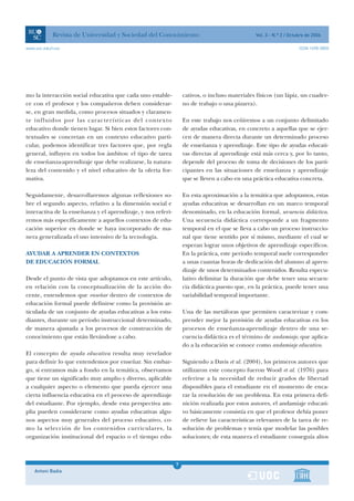 Revista de Universidad y Sociedad del Conocimiento                                  Vol. 3 - N.º 2 / Octubre de 2006

www.uoc.edu/rusc                                                                                                     ISSN 1698-580X




mo la interacción social educativa que cada uno estable-          cativos, o incluso materiales físicos (un lápiz, un cuader-
ce con el profesor y los compañeros deben considerar-             no de trabajo o una pizarra).
se, en gran medida, como procesos situados y claramen-
te influidos por las características del contexto                 En este trabajo nos ceñiremos a un conjunto delimitado
educativo donde tienen lugar. Si bien estos factores con-         de ayudas educativas, en concreto a aquellas que se ejer-
textuales se concretan en un contexto educativo parti-            cen de manera directa durante un determinado proceso
cular, podemos identificar tres factores que, por regla           de enseñanza y aprendizaje. Este tipo de ayudas educati-
general, influyen en todos los ámbitos: el tipo de tarea          vas directas al aprendizaje está más cerca y, por lo tanto,
de enseñanza-aprendizaje que debe realizarse, la natura-          depende del proceso de toma de decisiones de los parti-
leza del contenido y el nivel educativo de la oferta for-         cipantes en las situaciones de enseñanza y aprendizaje
mativa.                                                           que se lleven a cabo en una práctica educativa concreta.

Seguidamente, desarrollaremos algunas reflexiones so-             En esta aproximación a la temática que adoptamos, estas
bre el segundo aspecto, relativo a la dimensión social e          ayudas educativas se desarrollan en un marco temporal
interactiva de la enseñanza y el aprendizaje, y nos referi-       denominado, en la educación formal, secuencia didáctica.
remos más específicamente a aquellos contextos de edu-            Una secuencia didáctica corresponde a un fragmento
cación superior en donde se haya incorporado de ma-               temporal en el que se lleva a cabo un proceso instruccio-
nera generalizada el uso intensivo de la tecnología.              nal que tiene sentido por sí mismo, mediante el cual se
                                                                  esperan lograr unos objetivos de aprendizaje específicos.
AYUDAR A APRENDER EN CONTEXTOS                                    En la práctica, este período temporal suele corresponder
DE EDUCACIÓN FORMAL                                               a unas cuantas horas de dedicación del alumno al apren-
                                                                  dizaje de unos determinados contenidos. Resulta especu-
Desde el punto de vista que adoptamos en este artículo,           lativo delimitar la duración que debe tener una secuen-
en relación con la conceptualización de la acción do-             cia didáctica puesto que, en la práctica, puede tener una
cente, entendemos que enseñar dentro de contextos de              variabilidad temporal importante.
educación formal puede definirse como la provisión ar-
ticulada de un conjunto de ayudas educativas a los estu-          Una de las metáforas que permiten caracterizar y com-
diantes, durante un período instruccional determinado,            prender mejor la provisión de ayudas educativas en los
de manera ajustada a los procesos de construcción de              procesos de enseñanza-aprendizaje dentro de una se-
conocimiento que están llevándose a cabo.                         cuencia didáctica es el término de andamiaje, que aplica-
                                                                  do a la educación se conoce como andamiaje educativo.
El concepto de ayuda educativa resulta muy revelador
para definir lo que entendemos por enseñar. Sin embar-            Siguiendo a Davis et al. (2004), los primeros autores que
go, si entramos más a fondo en la temática, observamos            utilizaron este concepto fueron Wood et al. (1976) para
que tiene un significado muy amplio y diverso, aplicable          referirse a la necesidad de reducir grados de libertad
a cualquier aspecto o elemento que pueda ejercer una              disponibles para el estudiante en el momento de enca-
cierta influencia educativa en el proceso de aprendizaje          rar la resolución de un problema. En esta primera defi-
del estudiante. Por ejemplo, desde esta perspectiva am-           nición realizada por estos autores, el andamiaje educati-
plia pueden considerarse como ayudas educativas algu-             vo básicamente consistía en que el profesor debía poner
nos aspectos muy generales del proceso educativo, co-             de relieve las características relevantes de la tarea de re-
mo la selección de los contenidos curriculares, la                solución de problemas y tenía que modelar las posibles
organización institucional del espacio o el tiempo edu-           soluciones; de esta manera el estudiante conseguía altos



                                                              7
    Antoni Badia                                              1
 