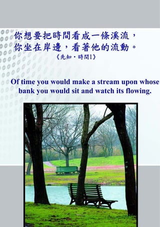 你想要把時間看成一條溪流,
你坐在岸邊,看著他的流動。
《先知‧時間1》
Of time you would make a stream upon whose
bank you would sit and watch its flowing.