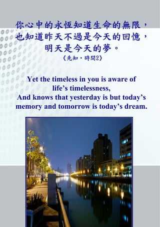你心中的永恆知道生命的無限,
也知道昨天不過是今天的回憶,
明天是今天的夢。
《先知‧時間2》
Yet the timeless in you is aware of
life’s timelessness,
And knows that yesterday is but today’s
memory and tomorrow is today’s dream.